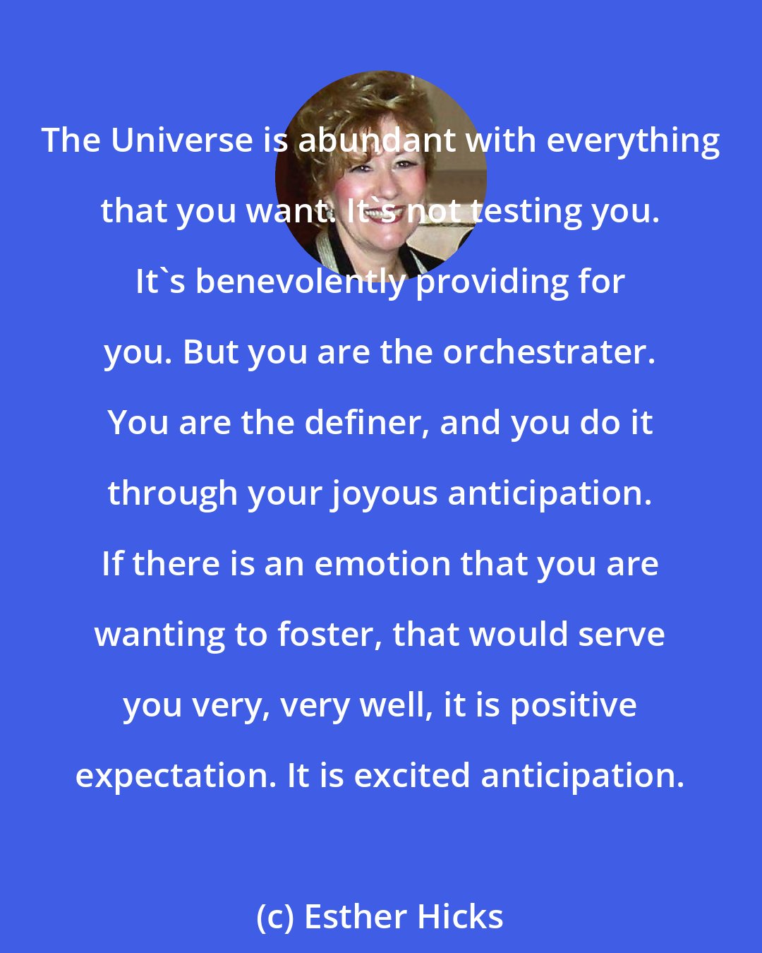 Esther Hicks: The Universe is abundant with everything that you want. It's not testing you. It's benevolently providing for you. But you are the orchestrater. You are the definer, and you do it through your joyous anticipation. If there is an emotion that you are wanting to foster, that would serve you very, very well, it is positive expectation. It is excited anticipation.