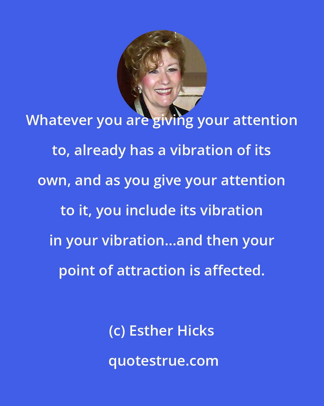 Esther Hicks: Whatever you are giving your attention to, already has a vibration of its own, and as you give your attention to it, you include its vibration in your vibration...and then your point of attraction is affected.