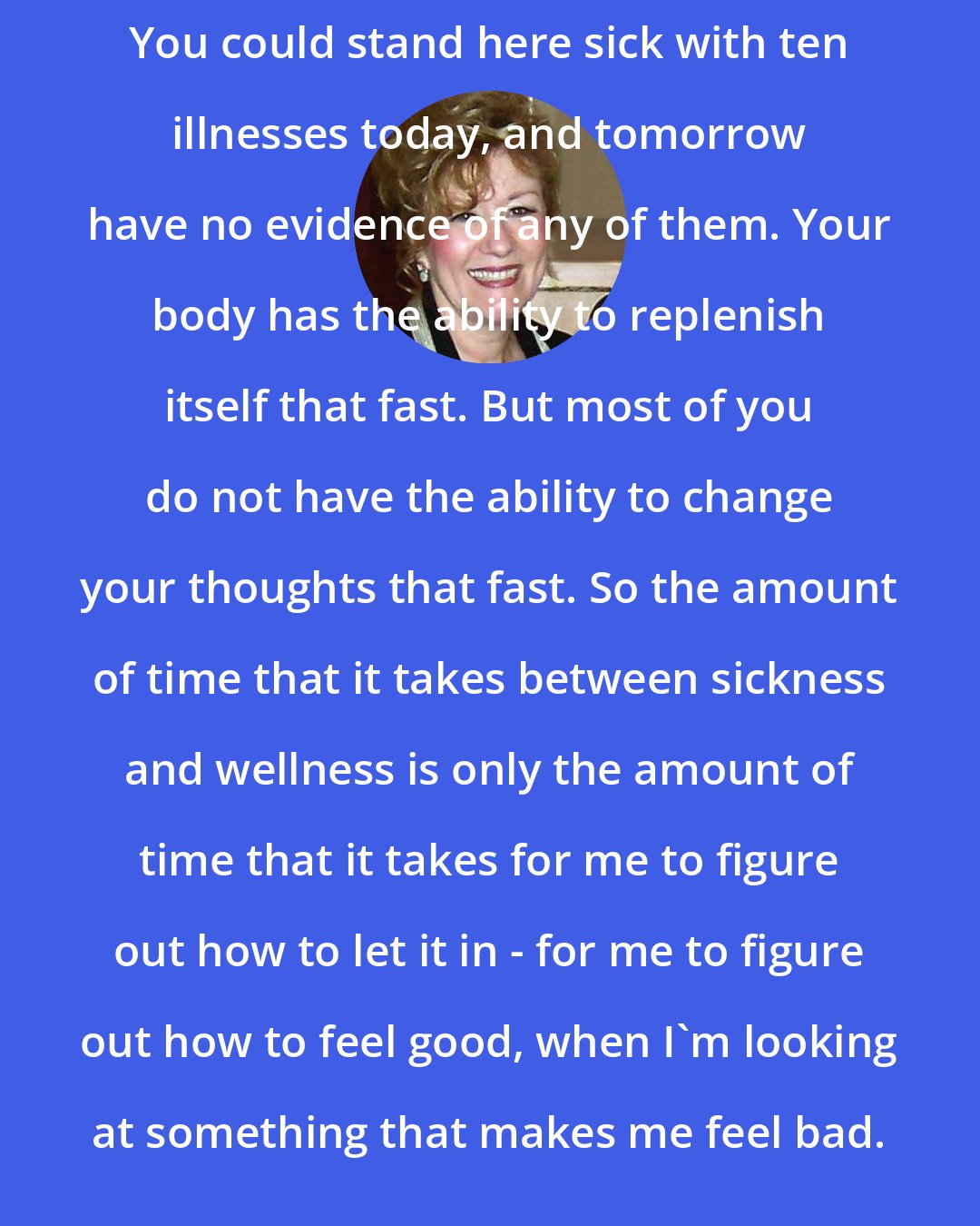 Esther Hicks: You could stand here sick with ten illnesses today, and tomorrow have no evidence of any of them. Your body has the ability to replenish itself that fast. But most of you do not have the ability to change your thoughts that fast. So the amount of time that it takes between sickness and wellness is only the amount of time that it takes for me to figure out how to let it in - for me to figure out how to feel good, when I'm looking at something that makes me feel bad.