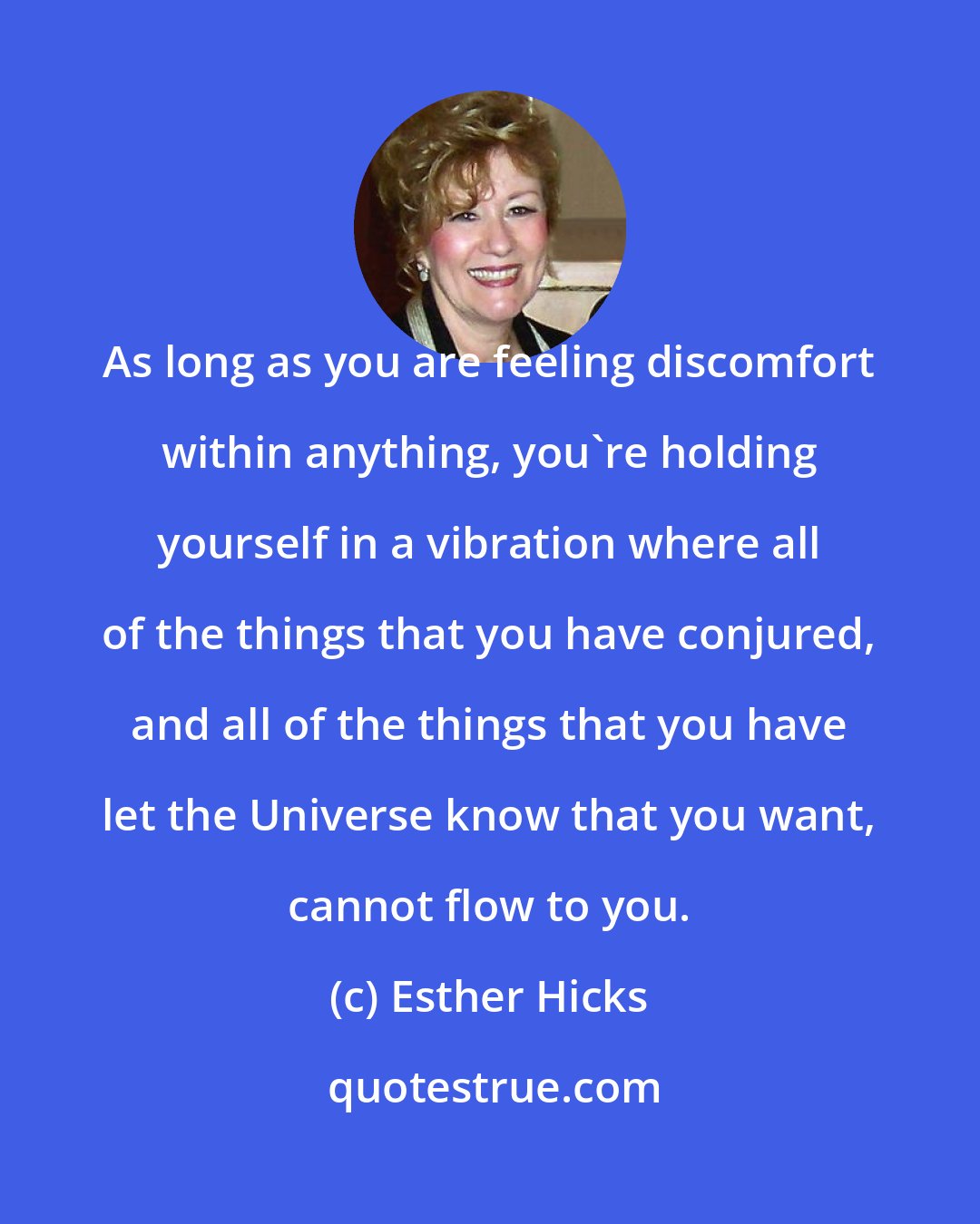 Esther Hicks: As long as you are feeling discomfort within anything, you're holding yourself in a vibration where all of the things that you have conjured, and all of the things that you have let the Universe know that you want, cannot flow to you.
