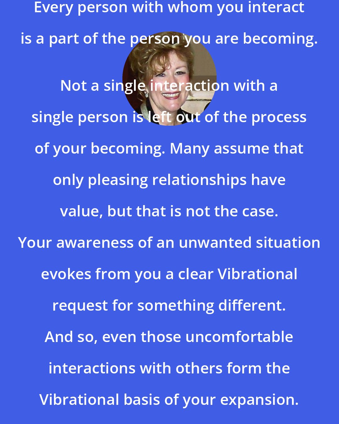 Esther Hicks: Every person with whom you interact is a part of the person you are becoming. 
 Not a single interaction with a single person is left out of the process of your becoming. Many assume that only pleasing relationships have value, but that is not the case. Your awareness of an unwanted situation evokes from you a clear Vibrational request for something different. And so, even those uncomfortable interactions with others form the Vibrational basis of your expansion.
