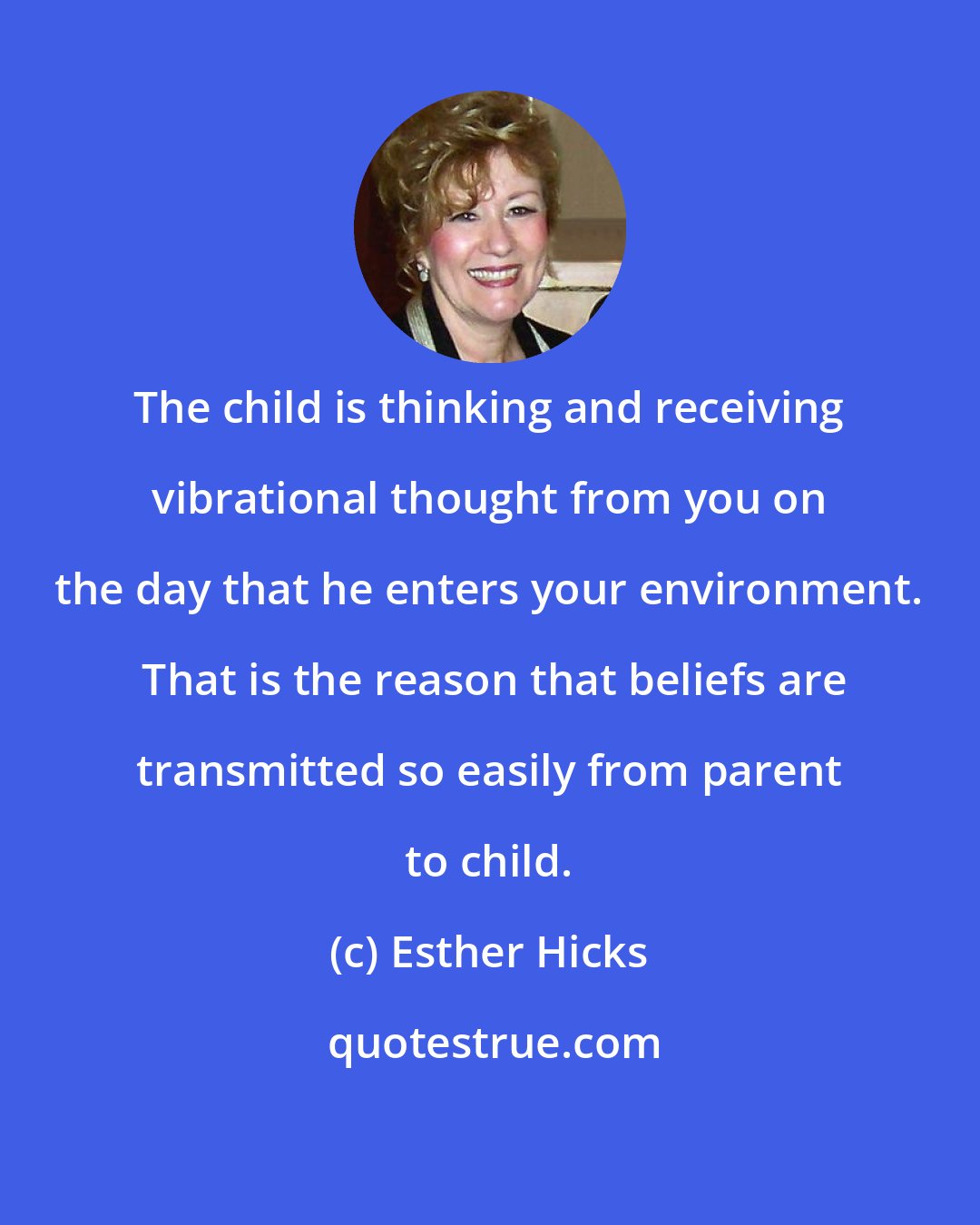 Esther Hicks: The child is thinking and receiving vibrational thought from you on the day that he enters your environment.  That is the reason that beliefs are transmitted so easily from parent to child.