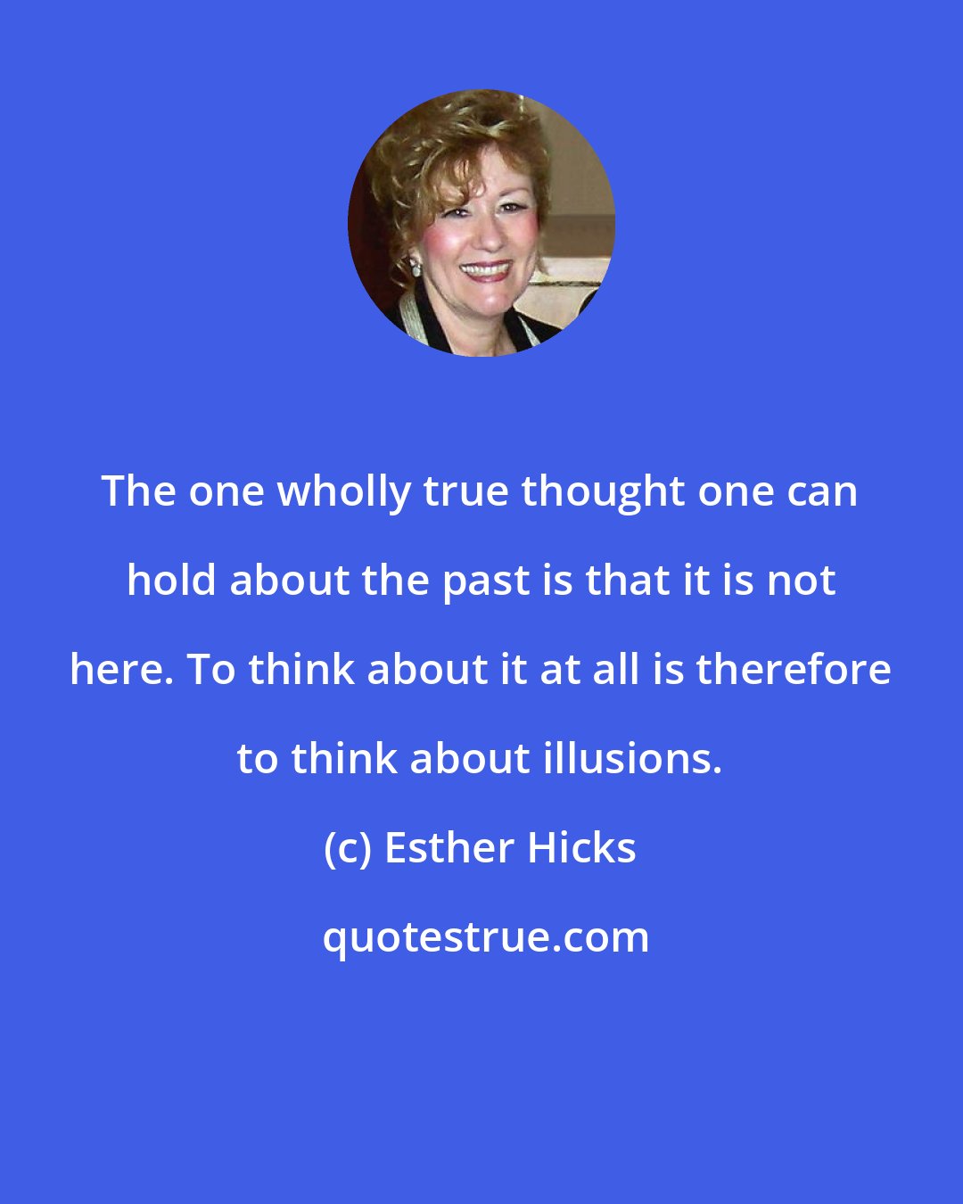 Esther Hicks: The one wholly true thought one can hold about the past is that it is not here. To think about it at all is therefore to think about illusions.