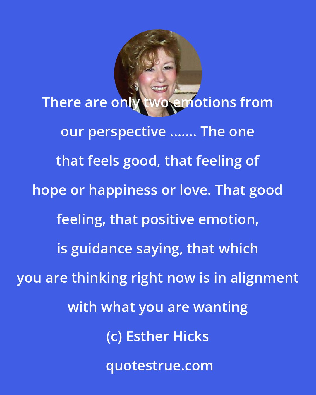 Esther Hicks: There are only two emotions from our perspective ....... The one that feels good, that feeling of hope or happiness or love. That good feeling, that positive emotion, is guidance saying, that which you are thinking right now is in alignment with what you are wanting