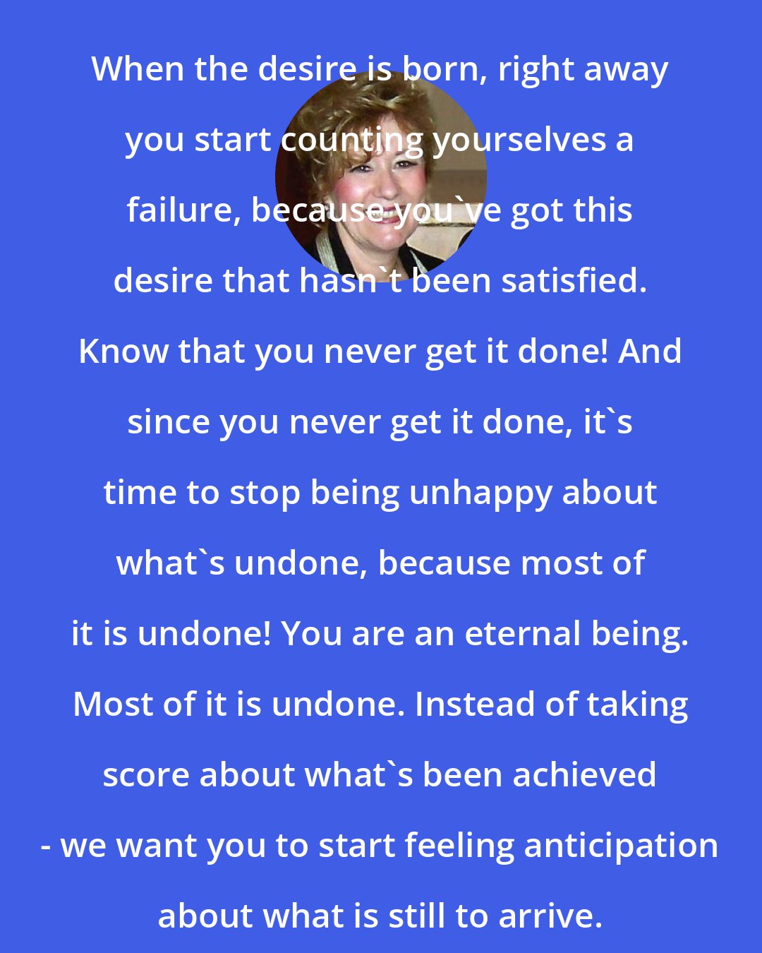 Esther Hicks: When the desire is born, right away you start counting yourselves a failure, because you've got this desire that hasn't been satisfied. Know that you never get it done! And since you never get it done, it's time to stop being unhappy about what's undone, because most of it is undone! You are an eternal being. Most of it is undone. Instead of taking score about what's been achieved - we want you to start feeling anticipation about what is still to arrive.
