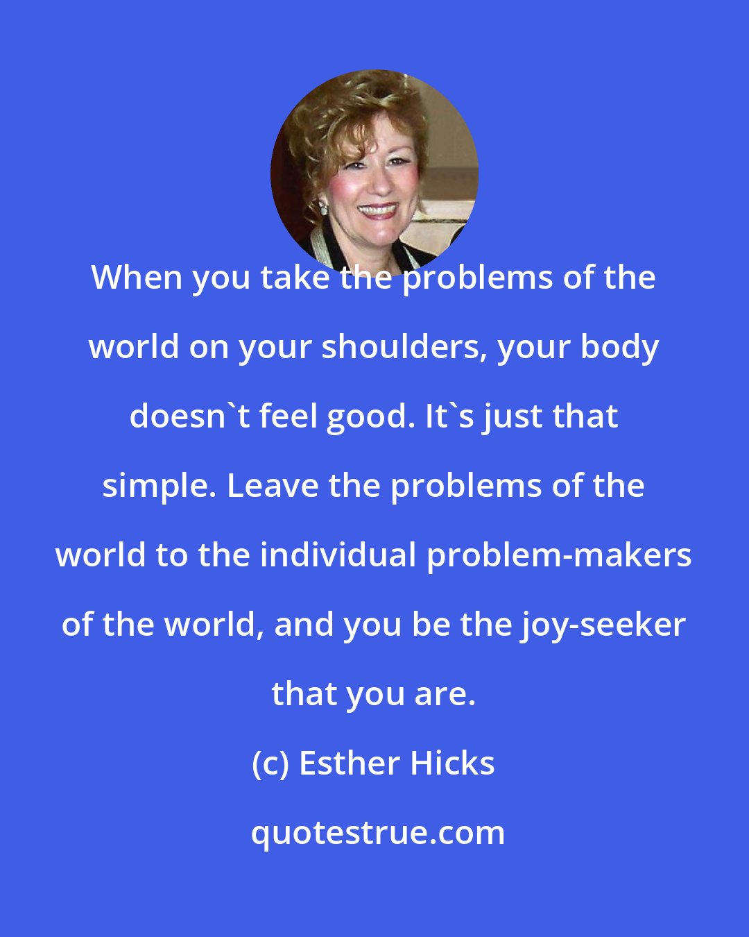 Esther Hicks: When you take the problems of the world on your shoulders, your body doesn't feel good. It's just that simple. Leave the problems of the world to the individual problem-makers of the world, and you be the joy-seeker that you are.