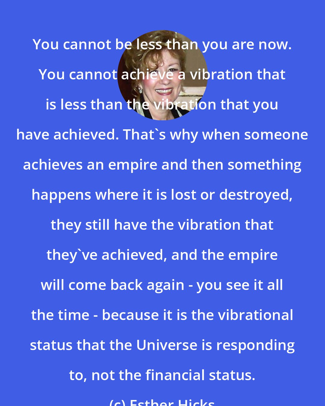 Esther Hicks: You cannot be less than you are now. You cannot achieve a vibration that is less than the vibration that you have achieved. That's why when someone achieves an empire and then something happens where it is lost or destroyed, they still have the vibration that they've achieved, and the empire will come back again - you see it all the time - because it is the vibrational status that the Universe is responding to, not the financial status.