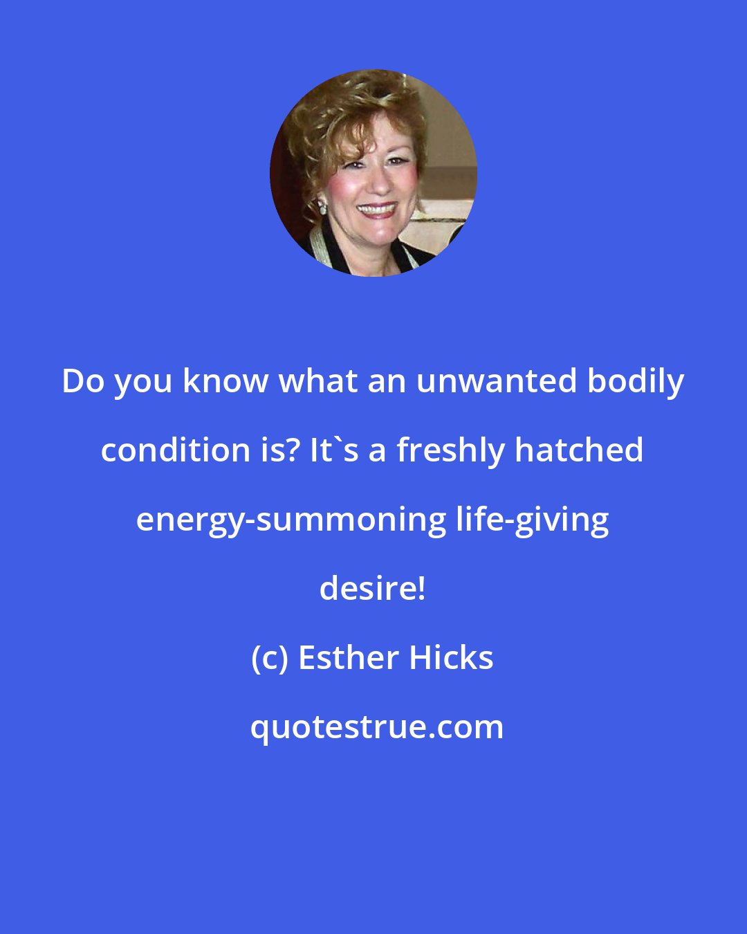 Esther Hicks: Do you know what an unwanted bodily condition is? It's a freshly hatched energy-summoning life-giving desire!