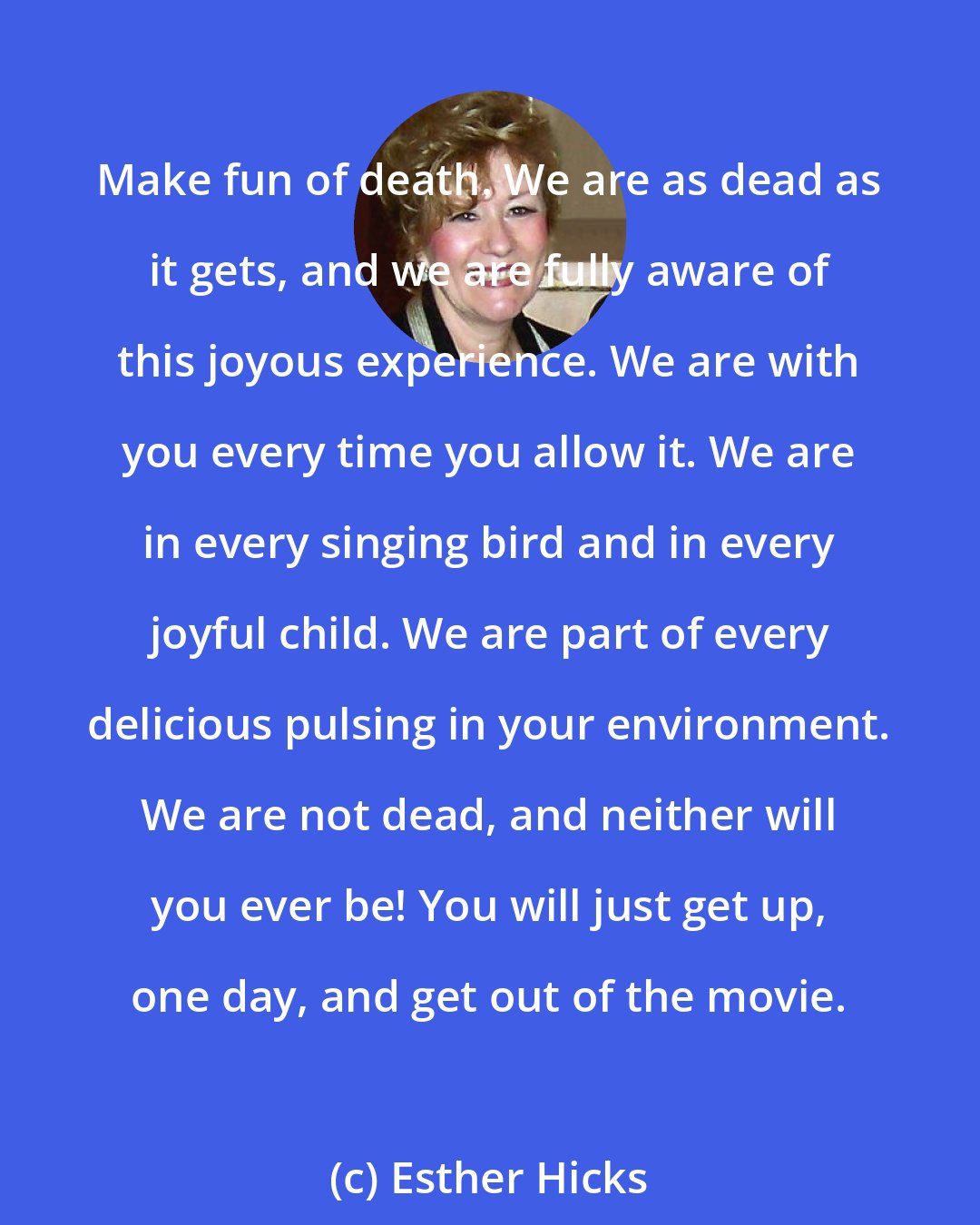 Esther Hicks: Make fun of death. We are as dead as it gets, and we are fully aware of this joyous experience. We are with you every time you allow it. We are in every singing bird and in every joyful child. We are part of every delicious pulsing in your environment. We are not dead, and neither will you ever be! You will just get up, one day, and get out of the movie.