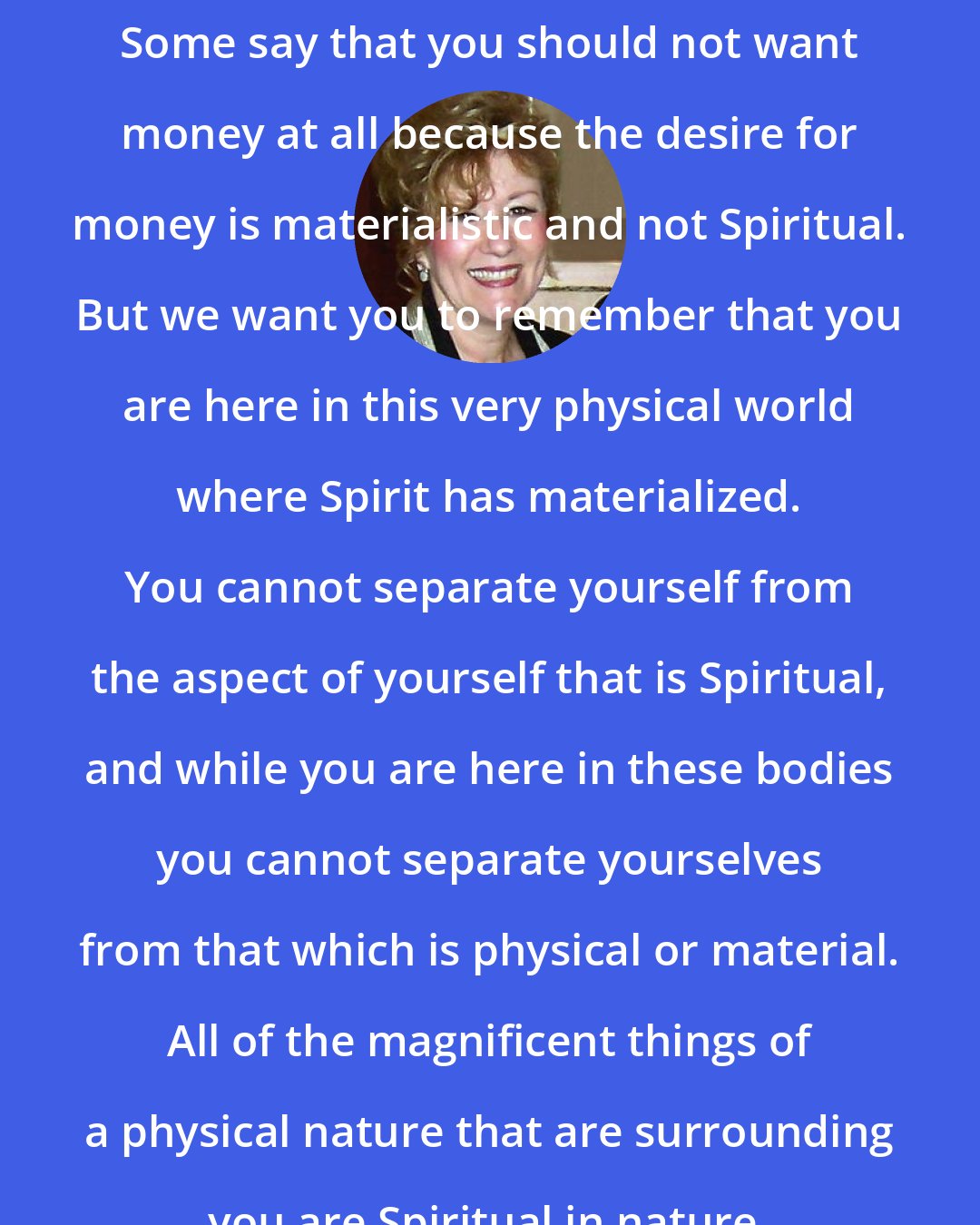 Esther Hicks: Some say that you should not want money at all because the desire for money is materialistic and not Spiritual. But we want you to remember that you are here in this very physical world where Spirit has materialized. You cannot separate yourself from the aspect of yourself that is Spiritual, and while you are here in these bodies you cannot separate yourselves from that which is physical or material. All of the magnificent things of a physical nature that are surrounding you are Spiritual in nature.