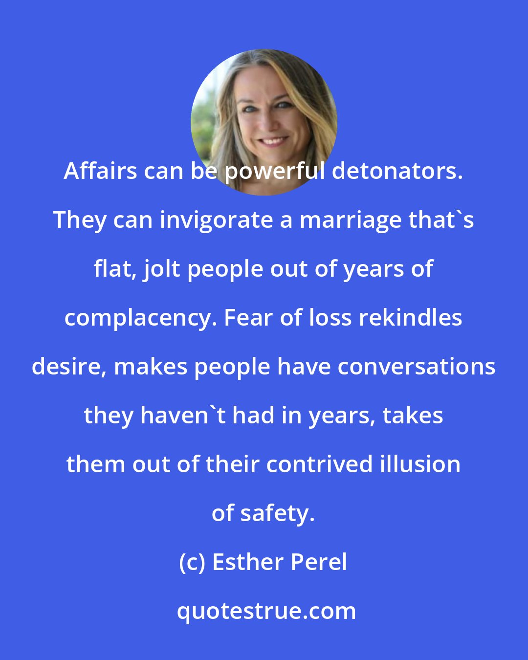 Esther Perel: Affairs can be powerful detonators. They can invigorate a marriage that's flat, jolt people out of years of complacency. Fear of loss rekindles desire, makes people have conversations they haven't had in years, takes them out of their contrived illusion of safety.