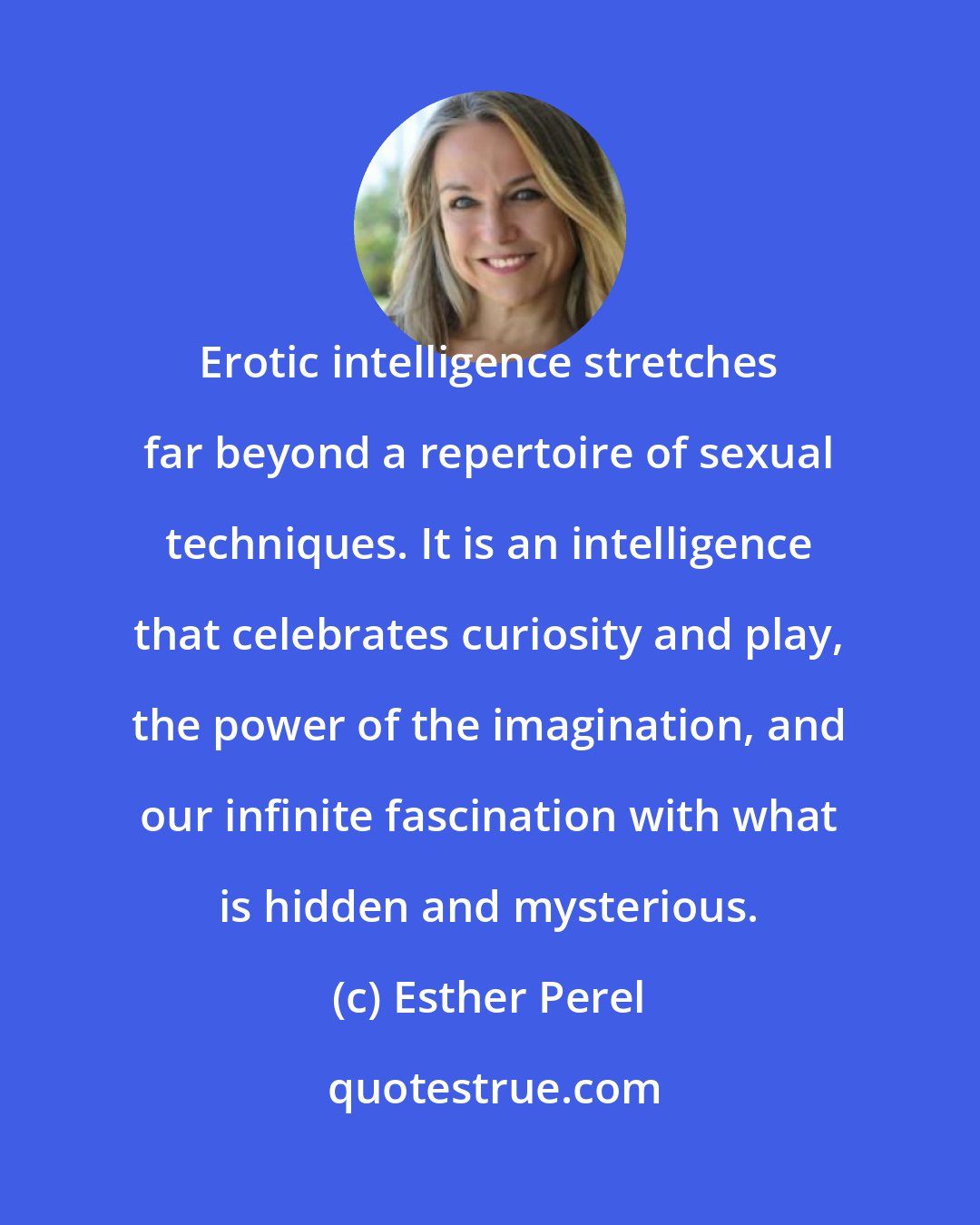 Esther Perel: Erotic intelligence stretches far beyond a repertoire of sexual techniques. It is an intelligence that celebrates curiosity and play, the power of the imagination, and our infinite fascination with what is hidden and mysterious.