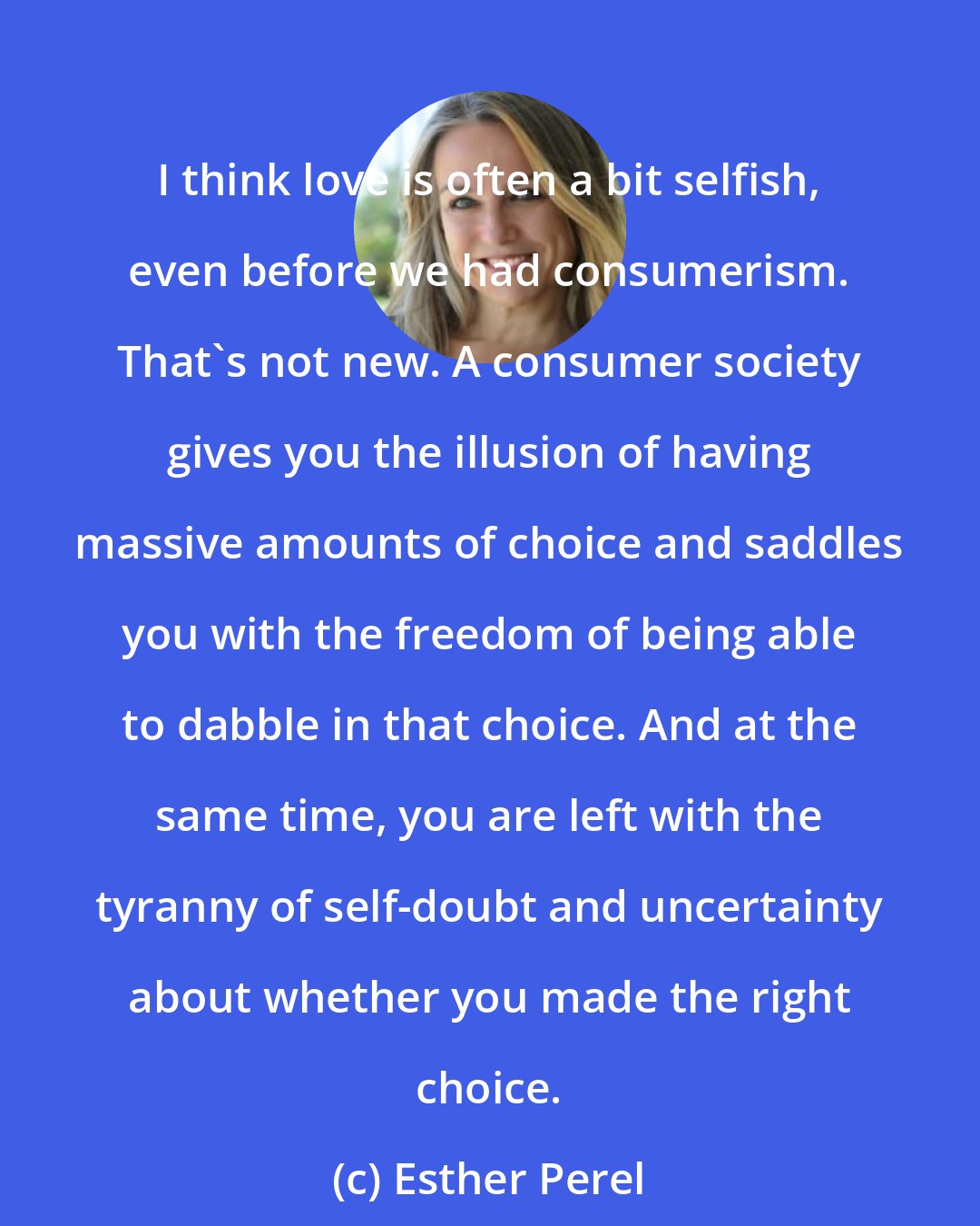 Esther Perel: I think love is often a bit selfish, even before we had consumerism. That's not new. A consumer society gives you the illusion of having massive amounts of choice and saddles you with the freedom of being able to dabble in that choice. And at the same time, you are left with the tyranny of self-doubt and uncertainty about whether you made the right choice.