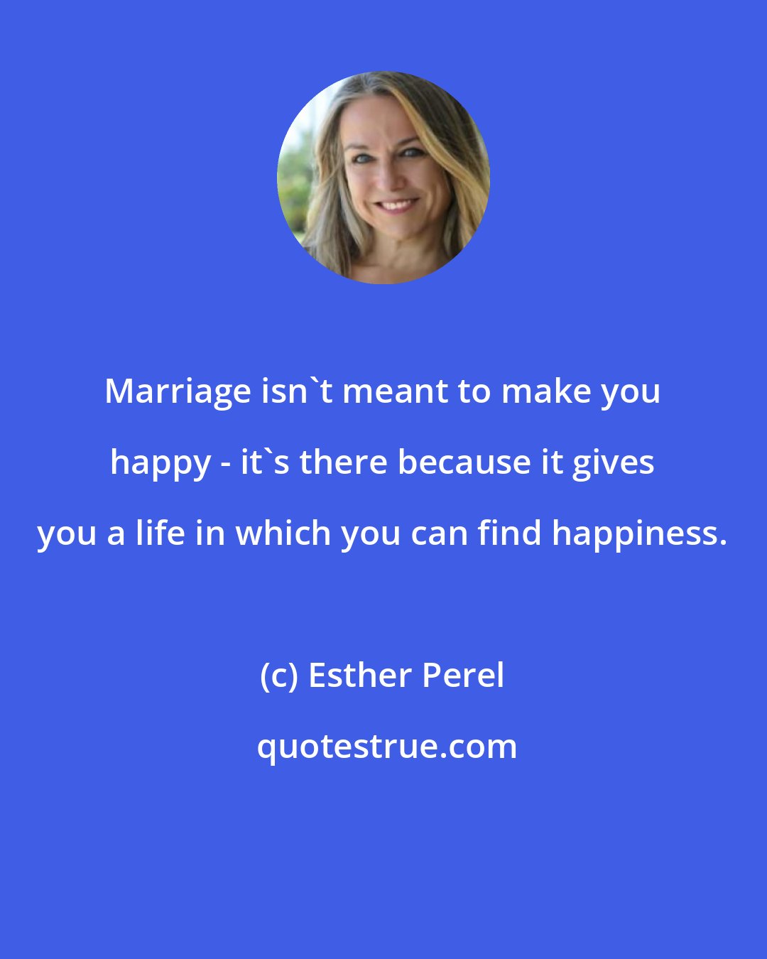 Esther Perel: Marriage isn't meant to make you happy - it's there because it gives you a life in which you can find happiness.