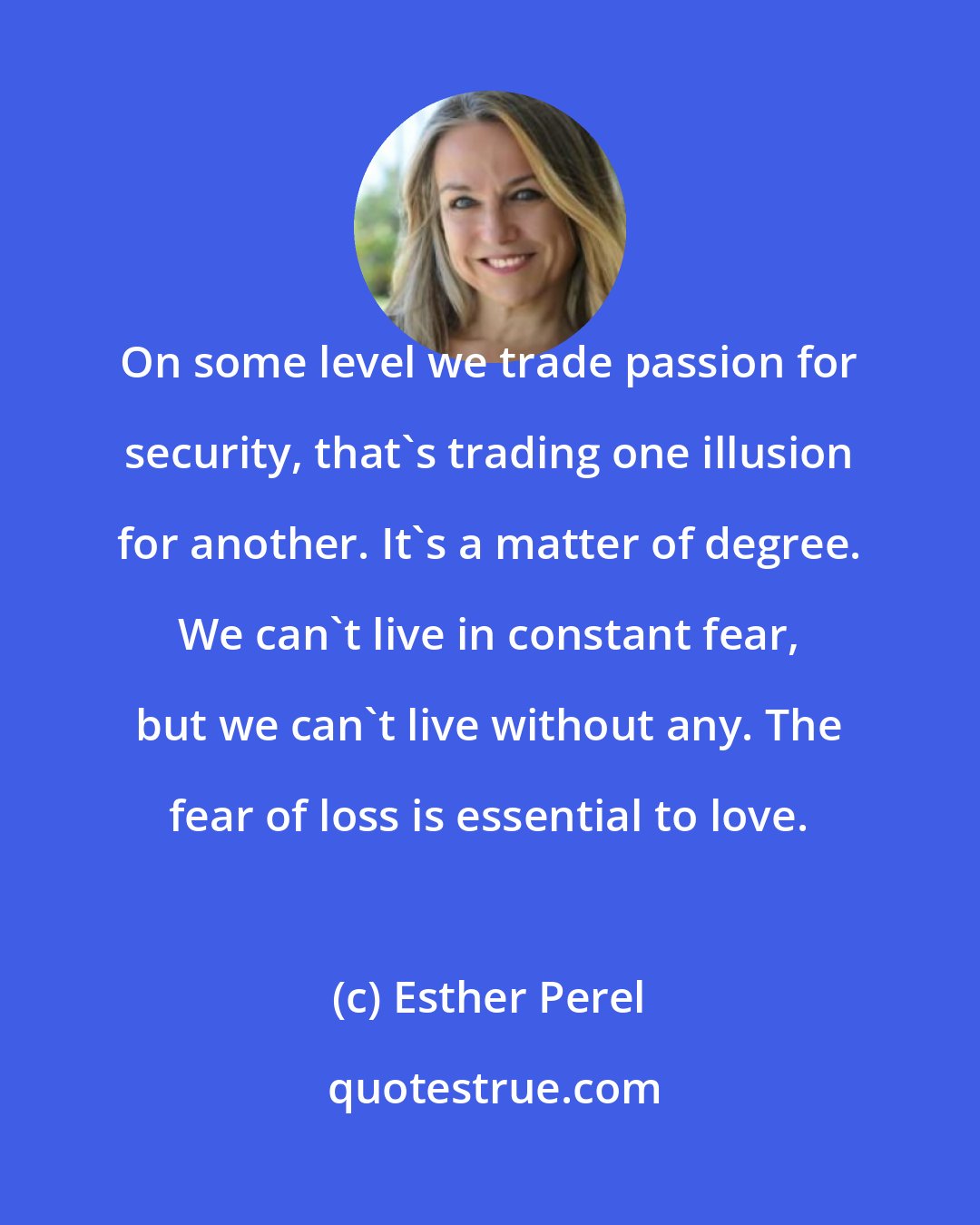 Esther Perel: On some level we trade passion for security, that's trading one illusion for another. It's a matter of degree. We can't live in constant fear, but we can't live without any. The fear of loss is essential to love.