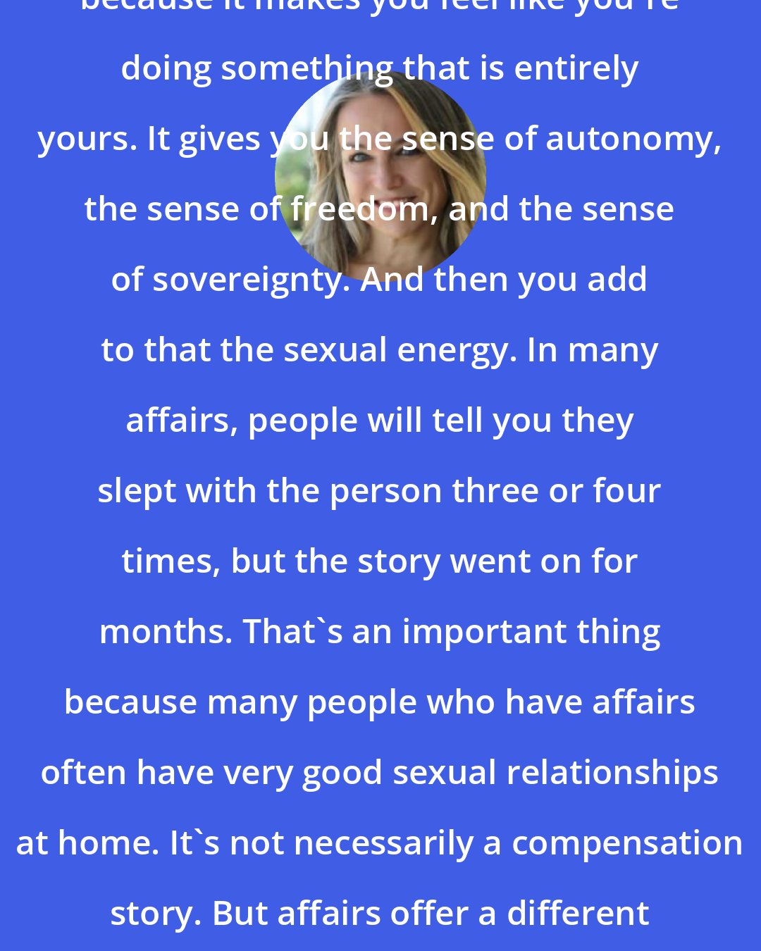 Esther Perel: Secrecy fuels erotic intensity because it makes you feel like you're doing something that is entirely yours. It gives you the sense of autonomy, the sense of freedom, and the sense of sovereignty. And then you add to that the sexual energy. In many affairs, people will tell you they slept with the person three or four times, but the story went on for months. That's an important thing because many people who have affairs often have very good sexual relationships at home. It's not necessarily a compensation story. But affairs offer a different sexuality with a different context.