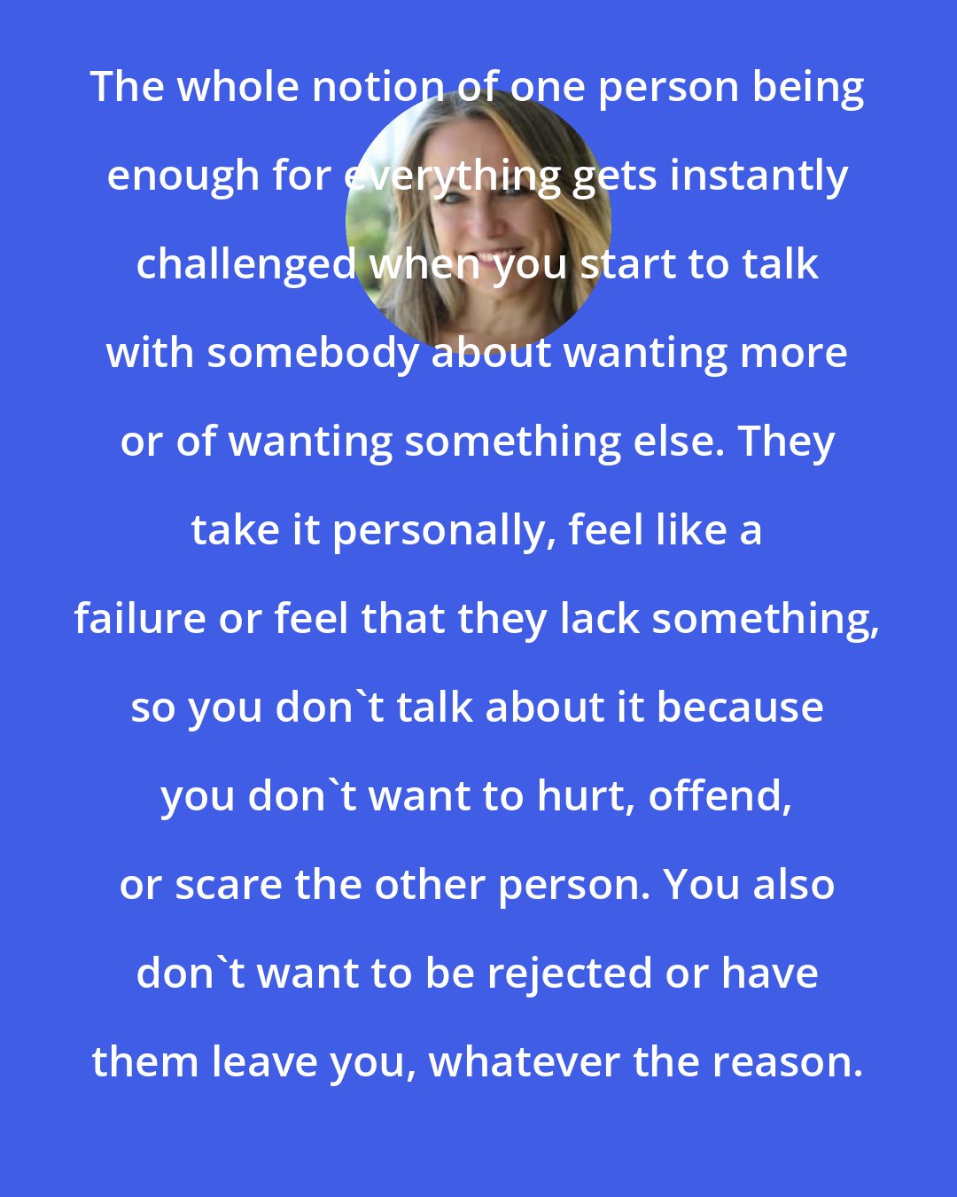 Esther Perel: The whole notion of one person being enough for everything gets instantly challenged when you start to talk with somebody about wanting more or of wanting something else. They take it personally, feel like a failure or feel that they lack something, so you don't talk about it because you don't want to hurt, offend, or scare the other person. You also don't want to be rejected or have them leave you, whatever the reason.