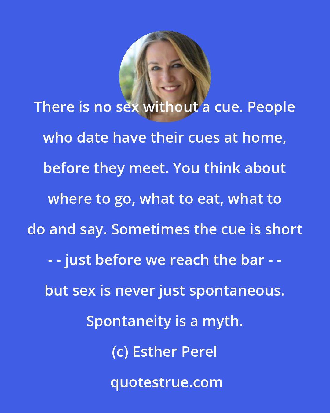 Esther Perel: There is no sex without a cue. People who date have their cues at home, before they meet. You think about where to go, what to eat, what to do and say. Sometimes the cue is short - - just before we reach the bar - - but sex is never just spontaneous. Spontaneity is a myth.