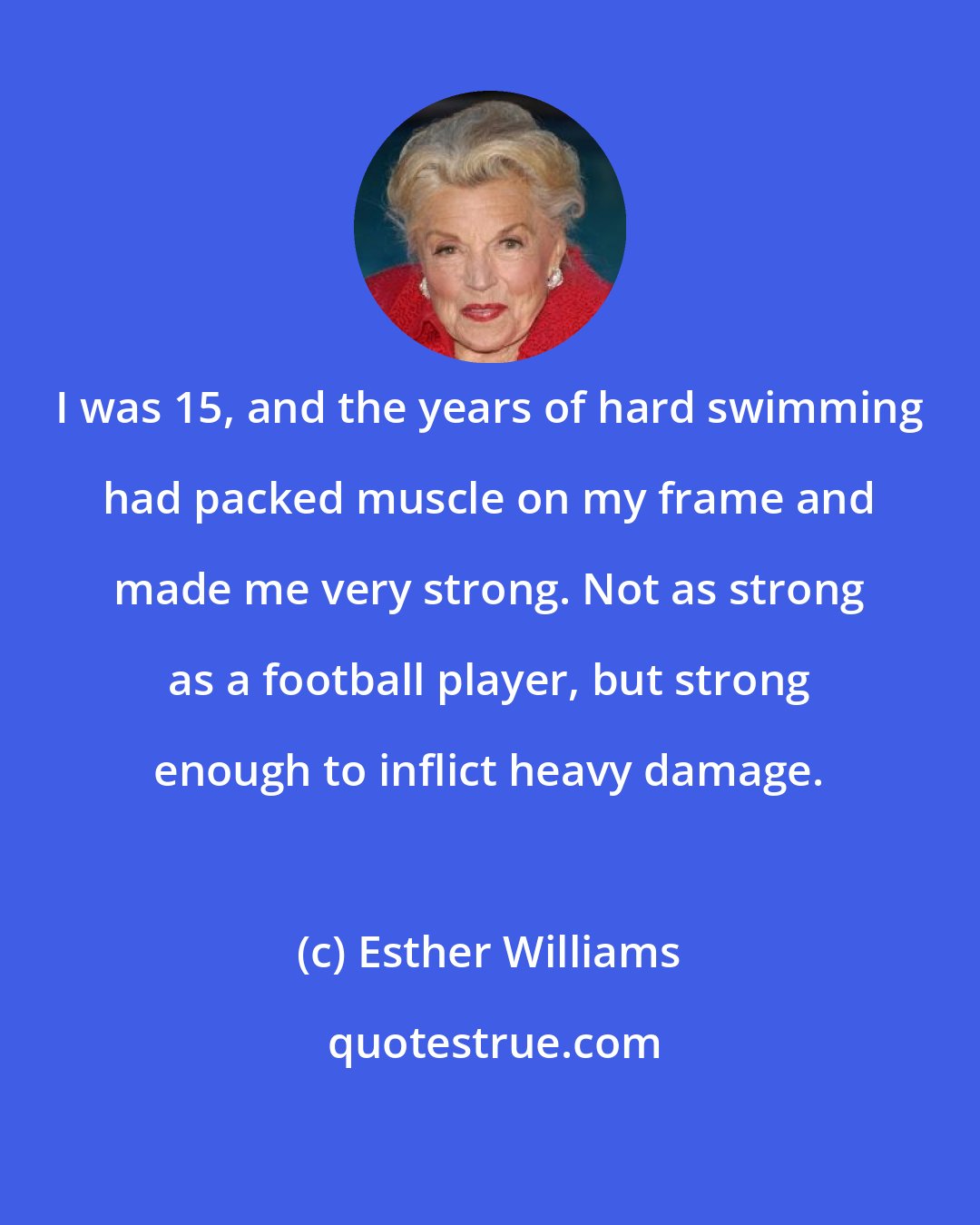 Esther Williams: I was 15, and the years of hard swimming had packed muscle on my frame and made me very strong. Not as strong as a football player, but strong enough to inflict heavy damage.