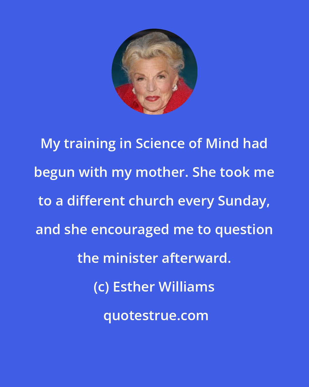 Esther Williams: My training in Science of Mind had begun with my mother. She took me to a different church every Sunday, and she encouraged me to question the minister afterward.