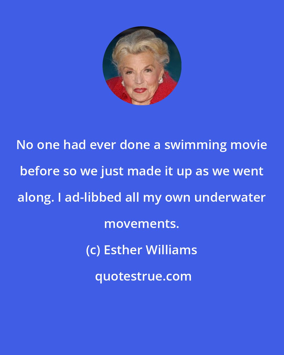 Esther Williams: No one had ever done a swimming movie before so we just made it up as we went along. I ad-libbed all my own underwater movements.