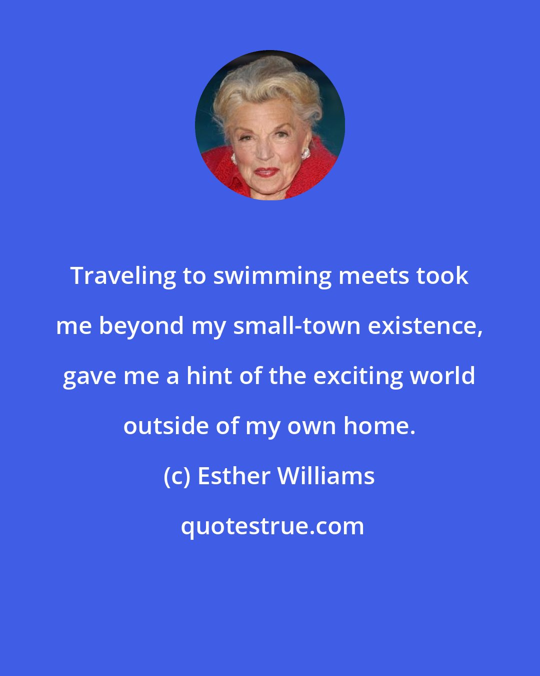 Esther Williams: Traveling to swimming meets took me beyond my small-town existence, gave me a hint of the exciting world outside of my own home.