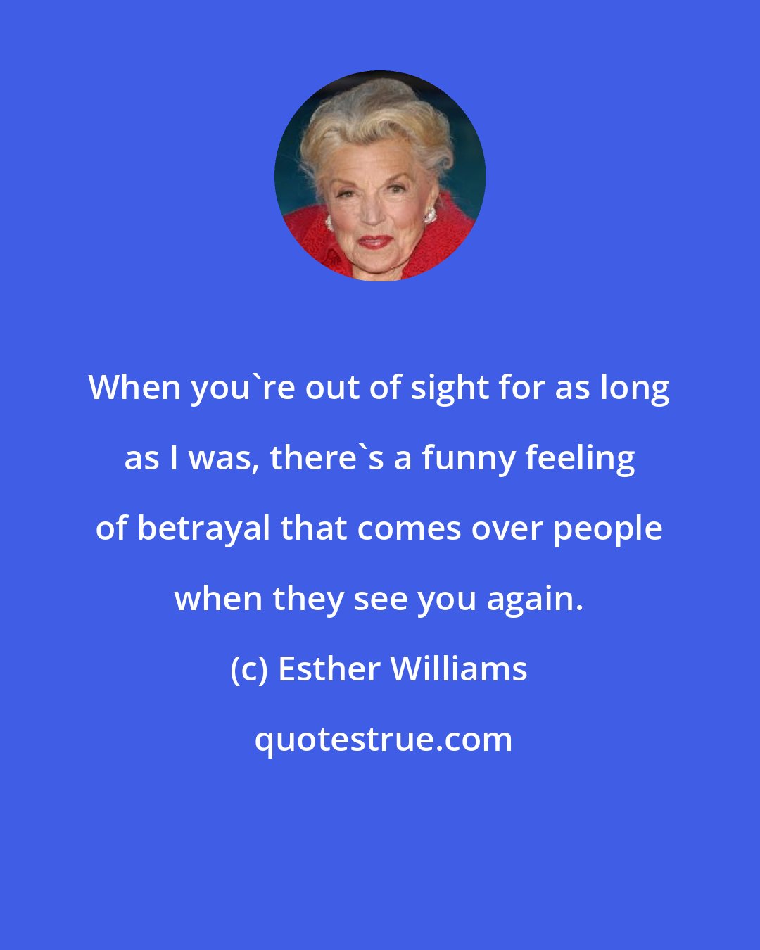 Esther Williams: When you're out of sight for as long as I was, there's a funny feeling of betrayal that comes over people when they see you again.