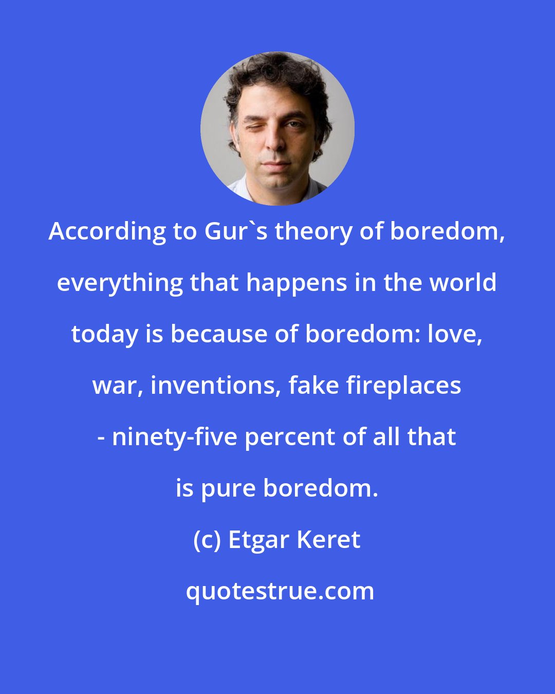 Etgar Keret: According to Gur's theory of boredom, everything that happens in the world today is because of boredom: love, war, inventions, fake fireplaces - ninety-five percent of all that is pure boredom.