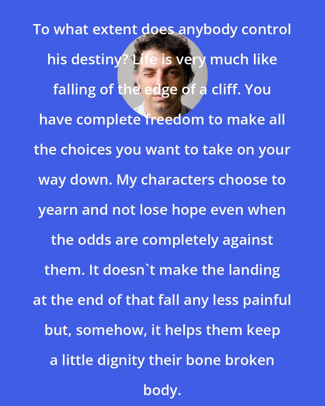 Etgar Keret: To what extent does anybody control his destiny? Life is very much like falling of the edge of a cliff. You have complete freedom to make all the choices you want to take on your way down. My characters choose to yearn and not lose hope even when the odds are completely against them. It doesn't make the landing at the end of that fall any less painful but, somehow, it helps them keep a little dignity their bone broken body.