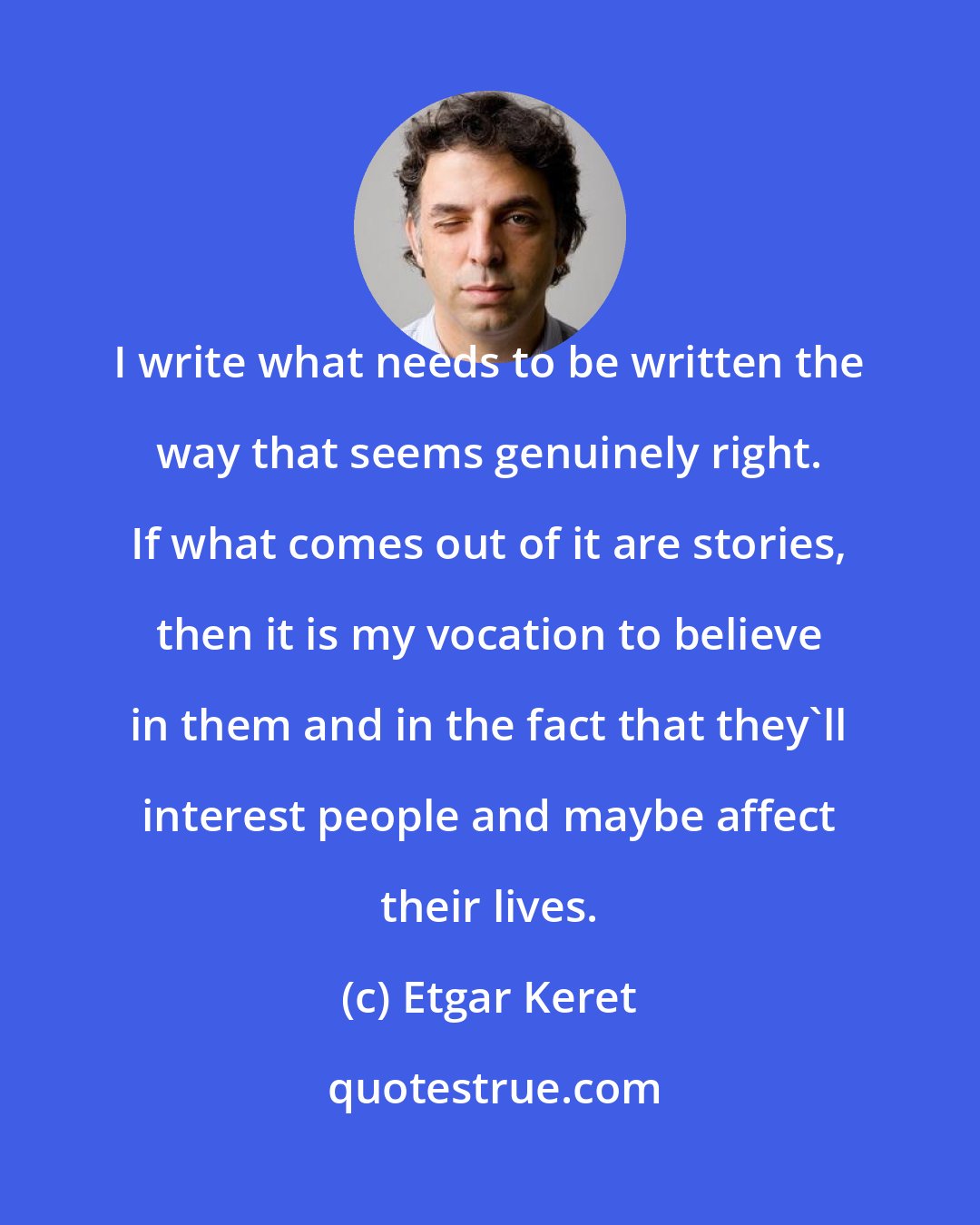 Etgar Keret: I write what needs to be written the way that seems genuinely right. If what comes out of it are stories, then it is my vocation to believe in them and in the fact that they'll interest people and maybe affect their lives.