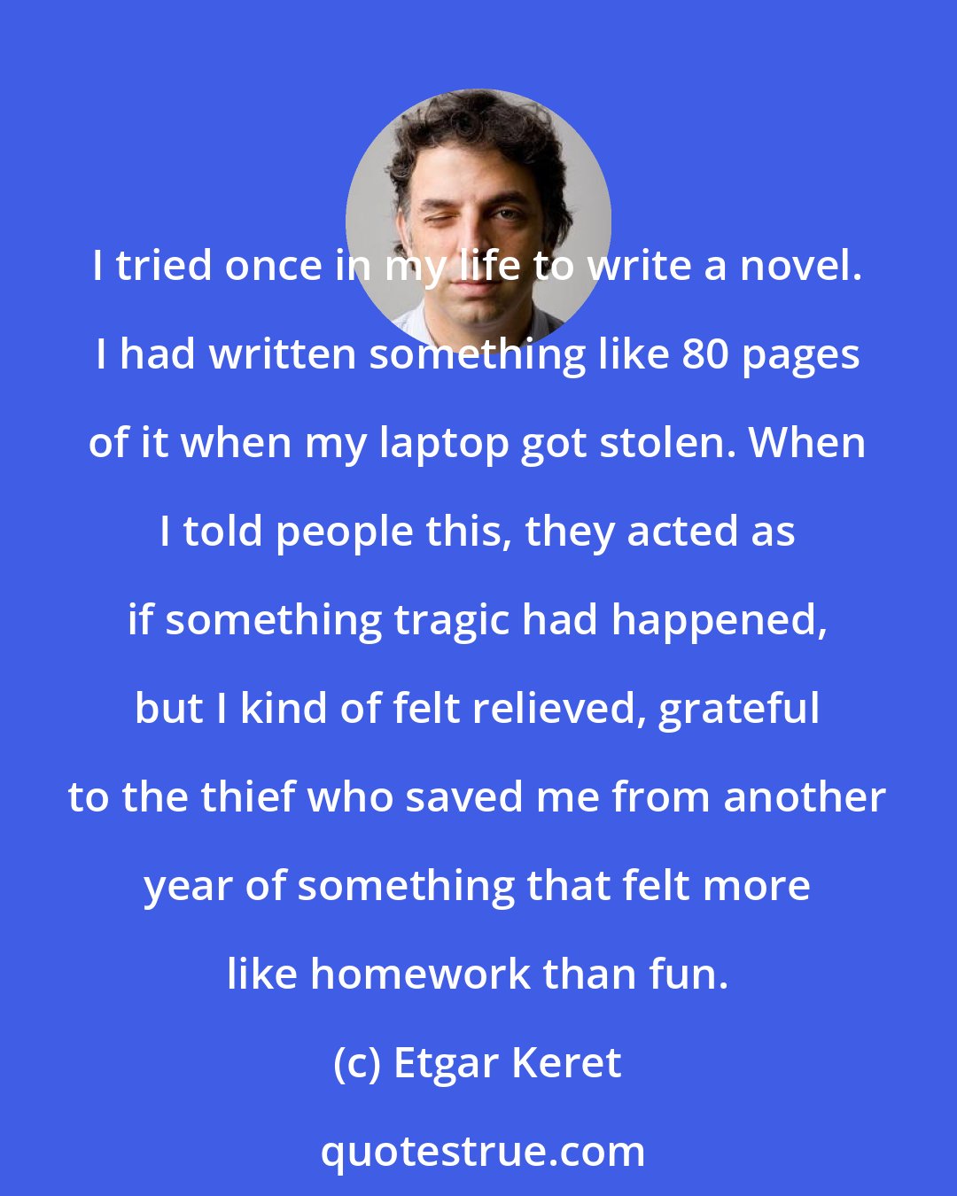 Etgar Keret: I tried once in my life to write a novel. I had written something like 80 pages of it when my laptop got stolen. When I told people this, they acted as if something tragic had happened, but I kind of felt relieved, grateful to the thief who saved me from another year of something that felt more like homework than fun.
