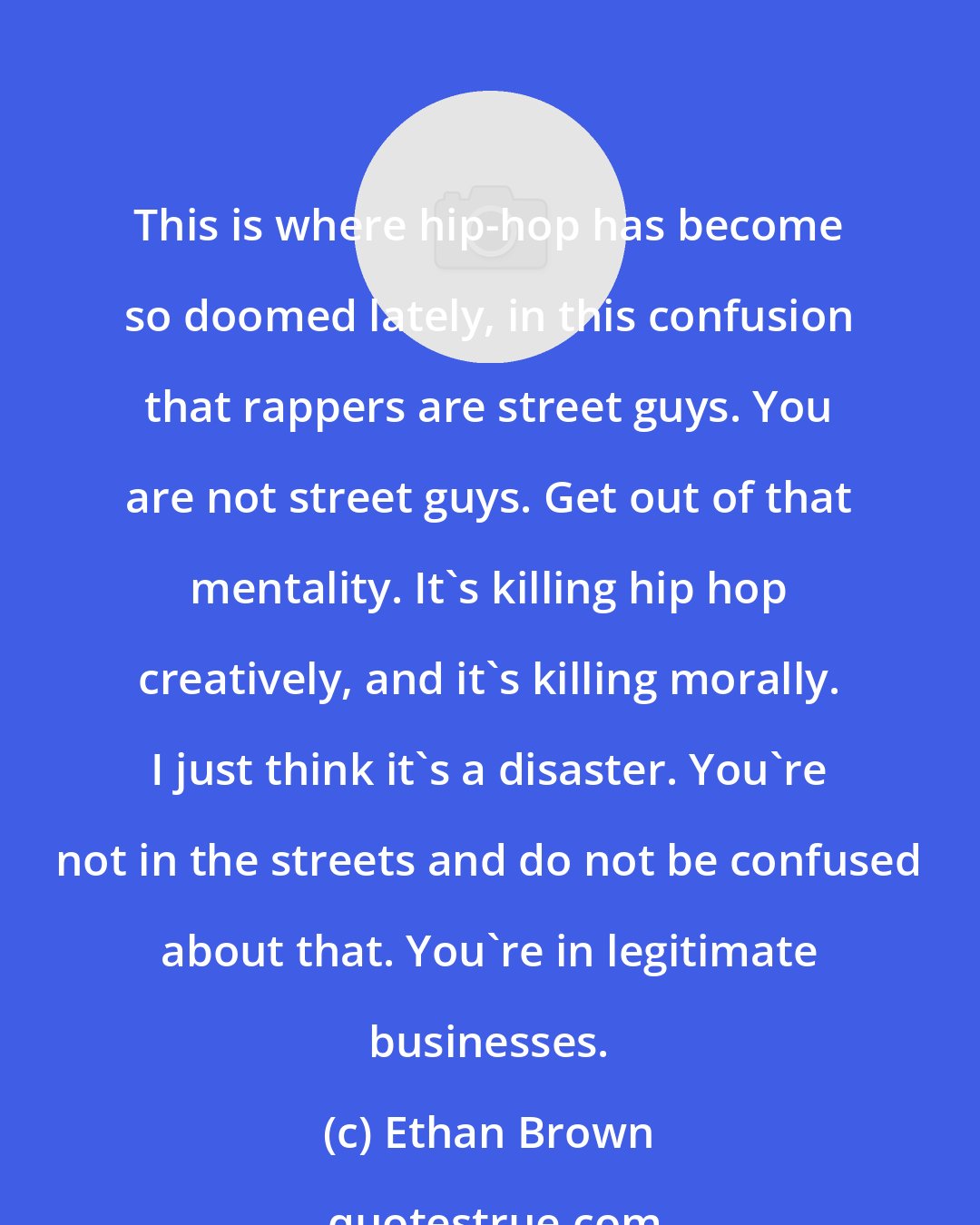 Ethan Brown: This is where hip-hop has become so doomed lately, in this confusion that rappers are street guys. You are not street guys. Get out of that mentality. It's killing hip hop creatively, and it's killing morally. I just think it's a disaster. You're not in the streets and do not be confused about that. You're in legitimate businesses.