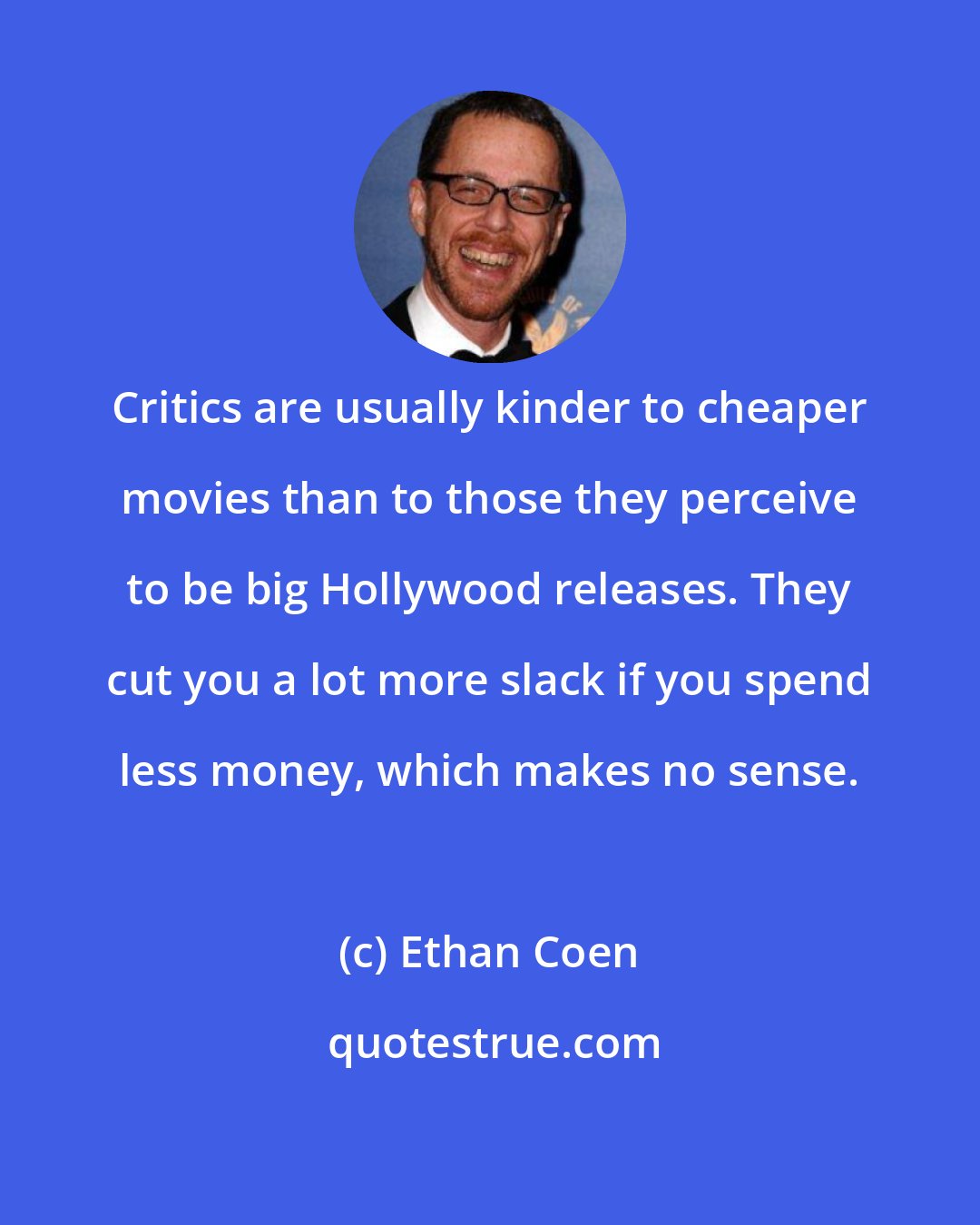 Ethan Coen: Critics are usually kinder to cheaper movies than to those they perceive to be big Hollywood releases. They cut you a lot more slack if you spend less money, which makes no sense.