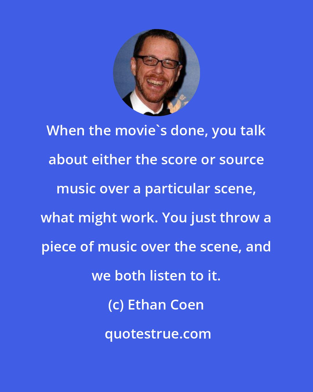 Ethan Coen: When the movie's done, you talk about either the score or source music over a particular scene, what might work. You just throw a piece of music over the scene, and we both listen to it.