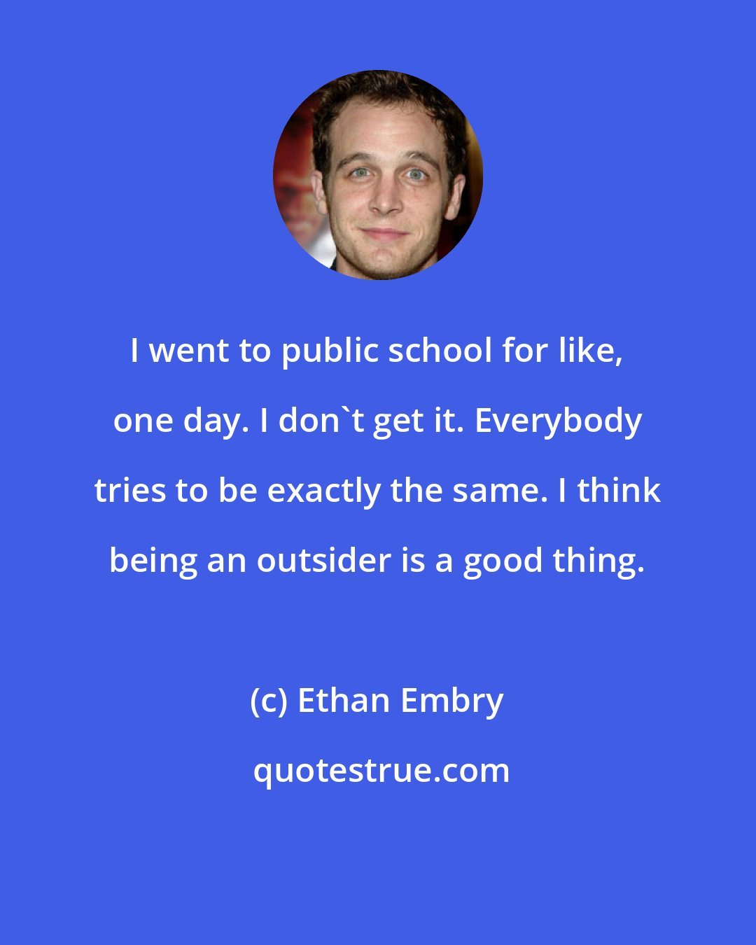 Ethan Embry: I went to public school for like, one day. I don't get it. Everybody tries to be exactly the same. I think being an outsider is a good thing.