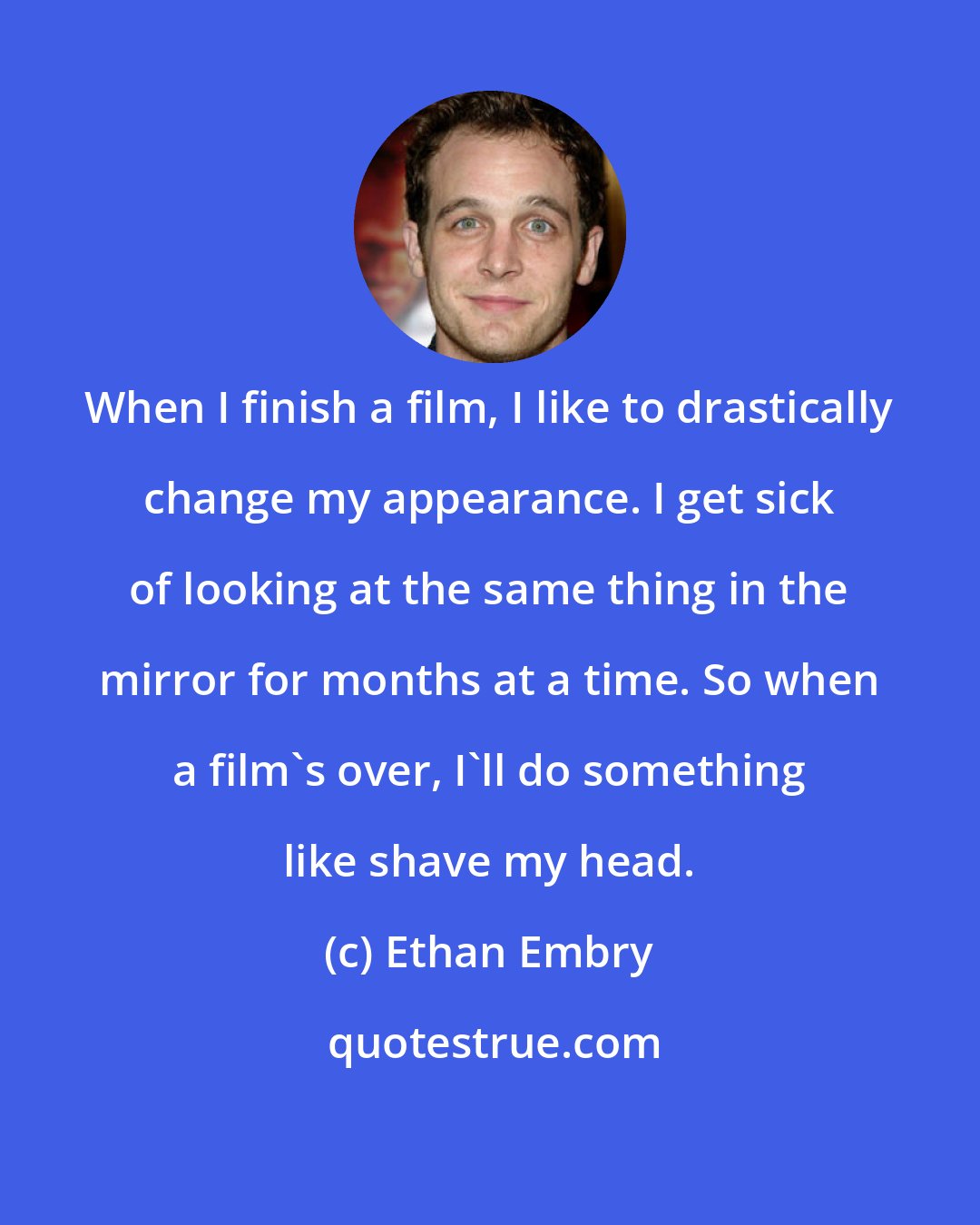 Ethan Embry: When I finish a film, I like to drastically change my appearance. I get sick of looking at the same thing in the mirror for months at a time. So when a film's over, I'll do something like shave my head.