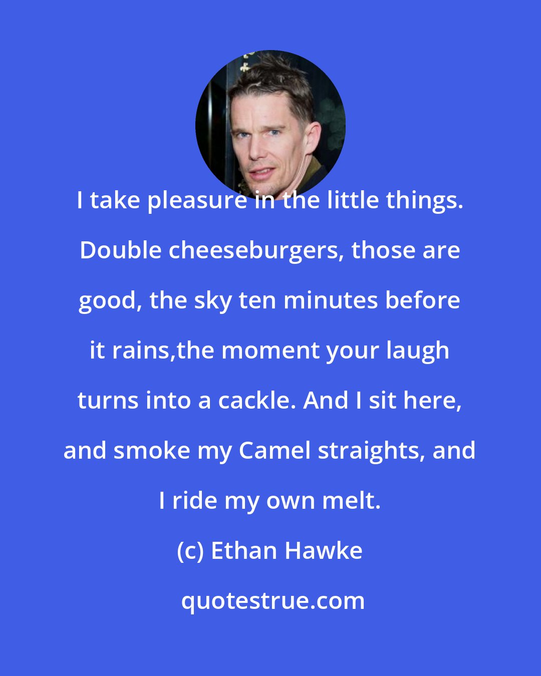 Ethan Hawke: I take pleasure in the little things. Double cheeseburgers, those are good, the sky ten minutes before it rains,the moment your laugh turns into a cackle. And I sit here, and smoke my Camel straights, and I ride my own melt.