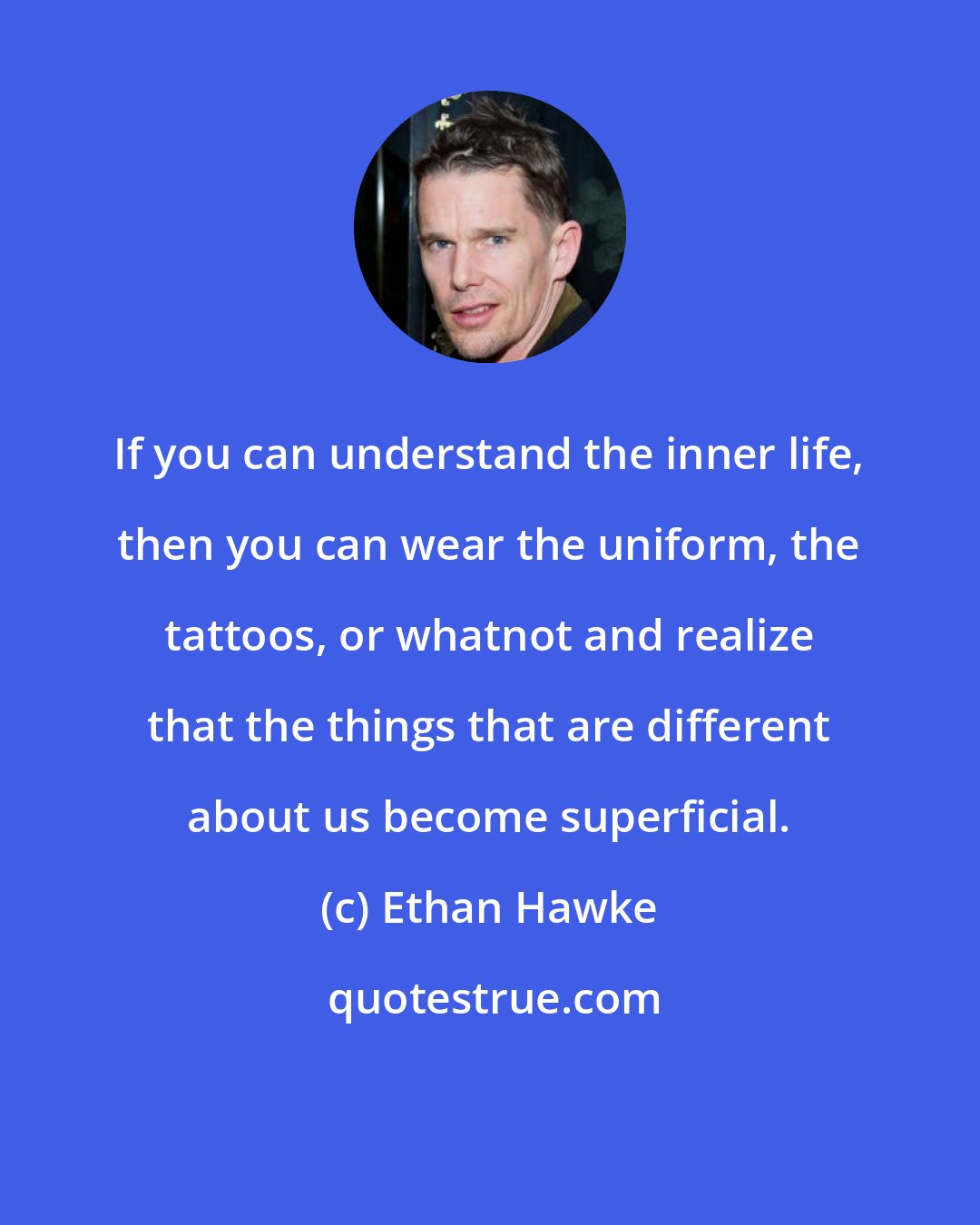 Ethan Hawke: If you can understand the inner life, then you can wear the uniform, the tattoos, or whatnot and realize that the things that are different about us become superficial.