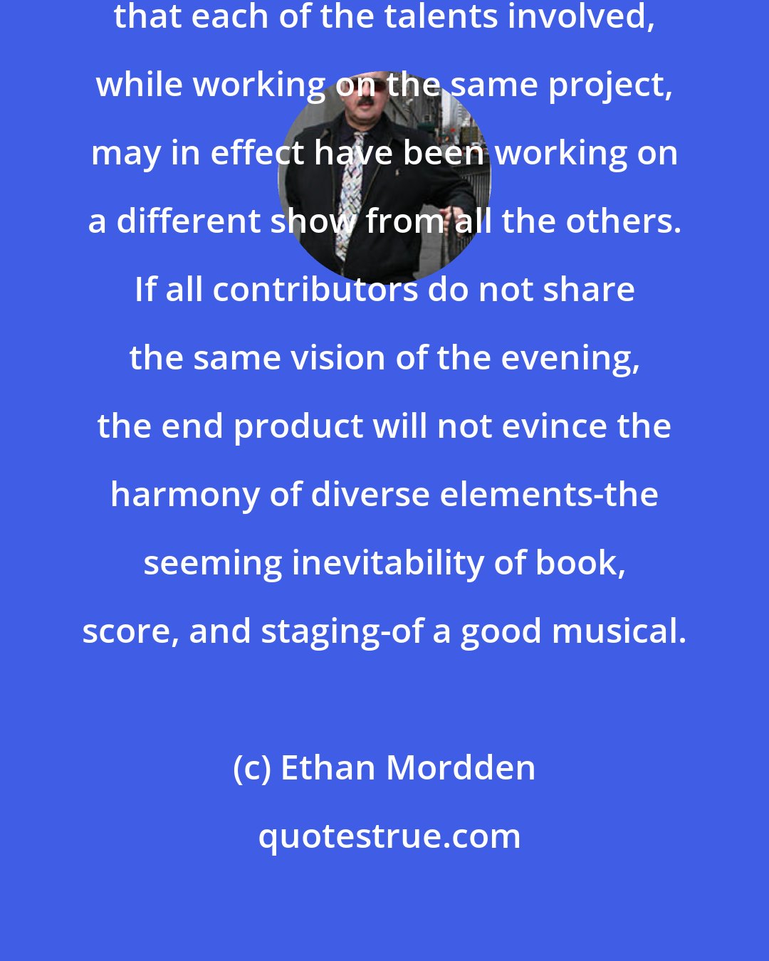 Ethan Mordden: A flop is often the result of the fact that each of the talents involved, while working on the same project, may in effect have been working on a different show from all the others. If all contributors do not share the same vision of the evening, the end product will not evince the harmony of diverse elements-the seeming inevitability of book, score, and staging-of a good musical.