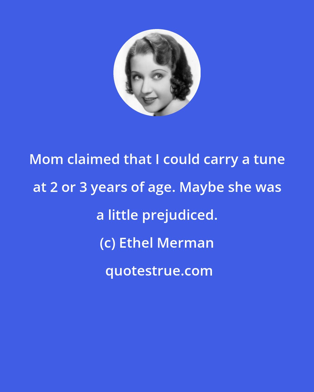 Ethel Merman: Mom claimed that I could carry a tune at 2 or 3 years of age. Maybe she was a little prejudiced.