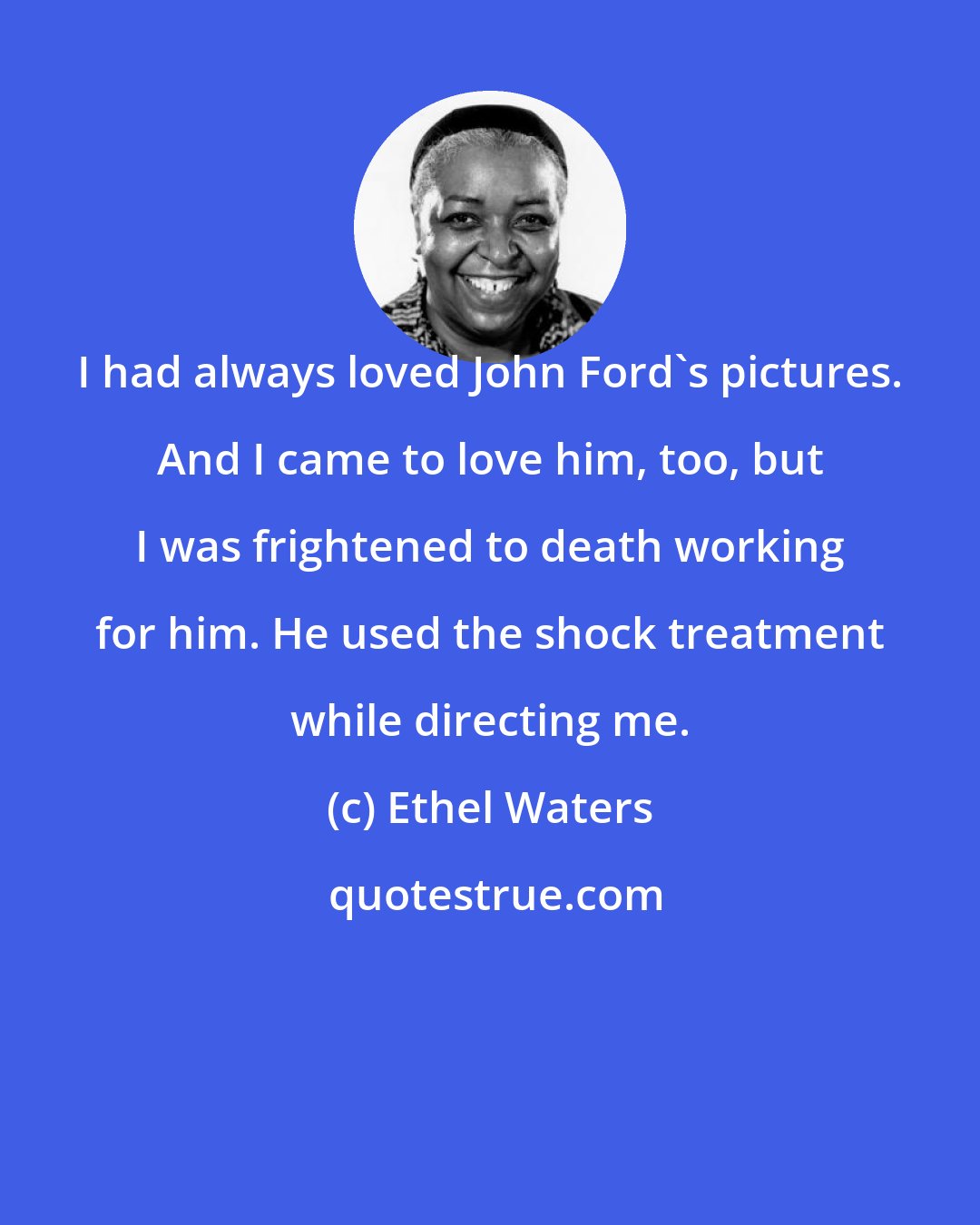 Ethel Waters: I had always loved John Ford's pictures. And I came to love him, too, but I was frightened to death working for him. He used the shock treatment while directing me.