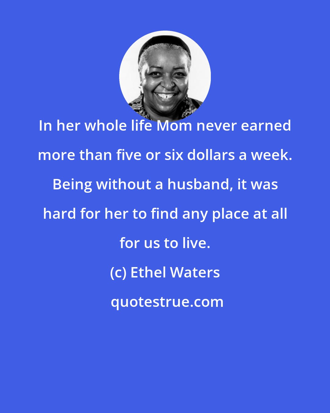 Ethel Waters: In her whole life Mom never earned more than five or six dollars a week. Being without a husband, it was hard for her to find any place at all for us to live.