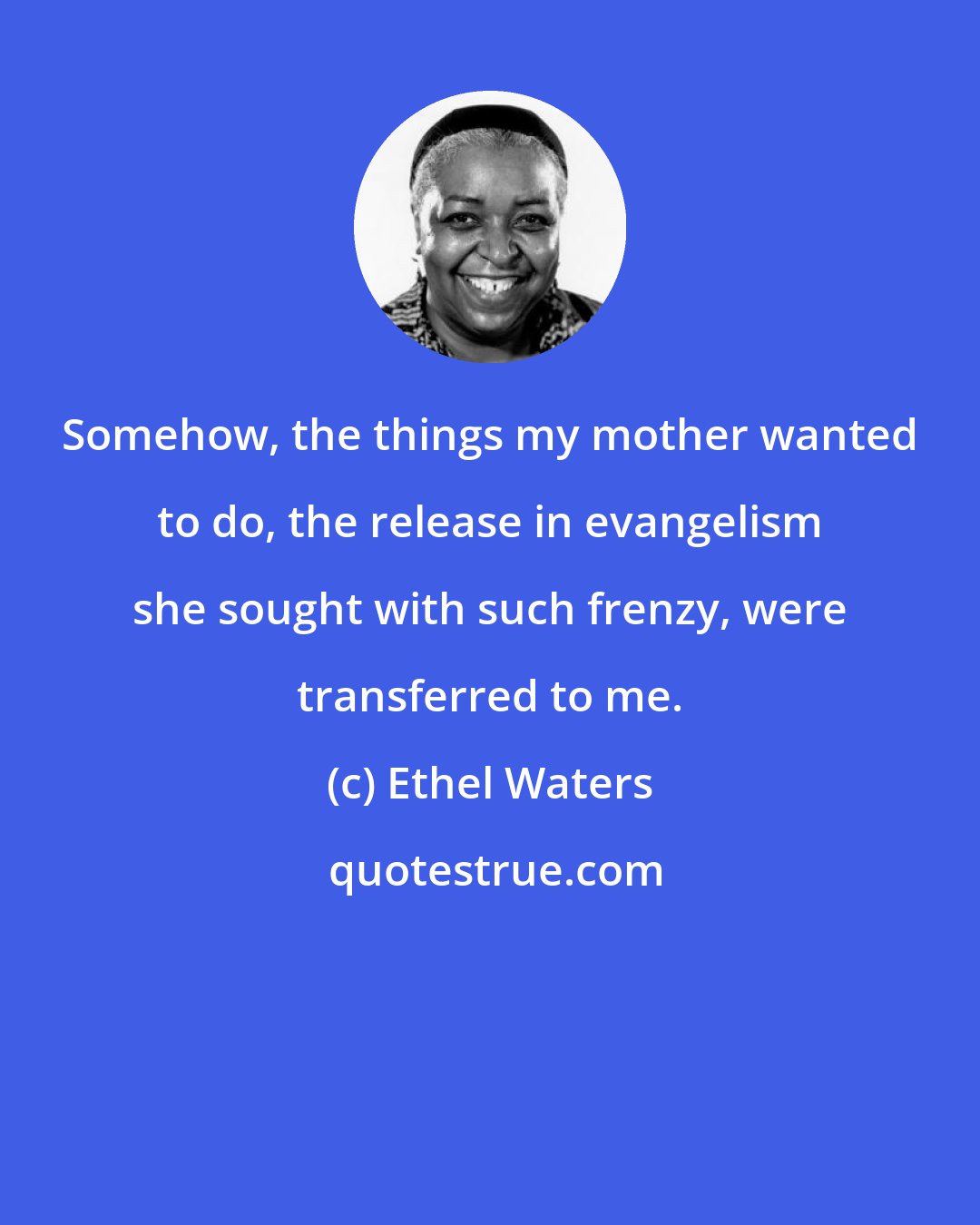 Ethel Waters: Somehow, the things my mother wanted to do, the release in evangelism she sought with such frenzy, were transferred to me.