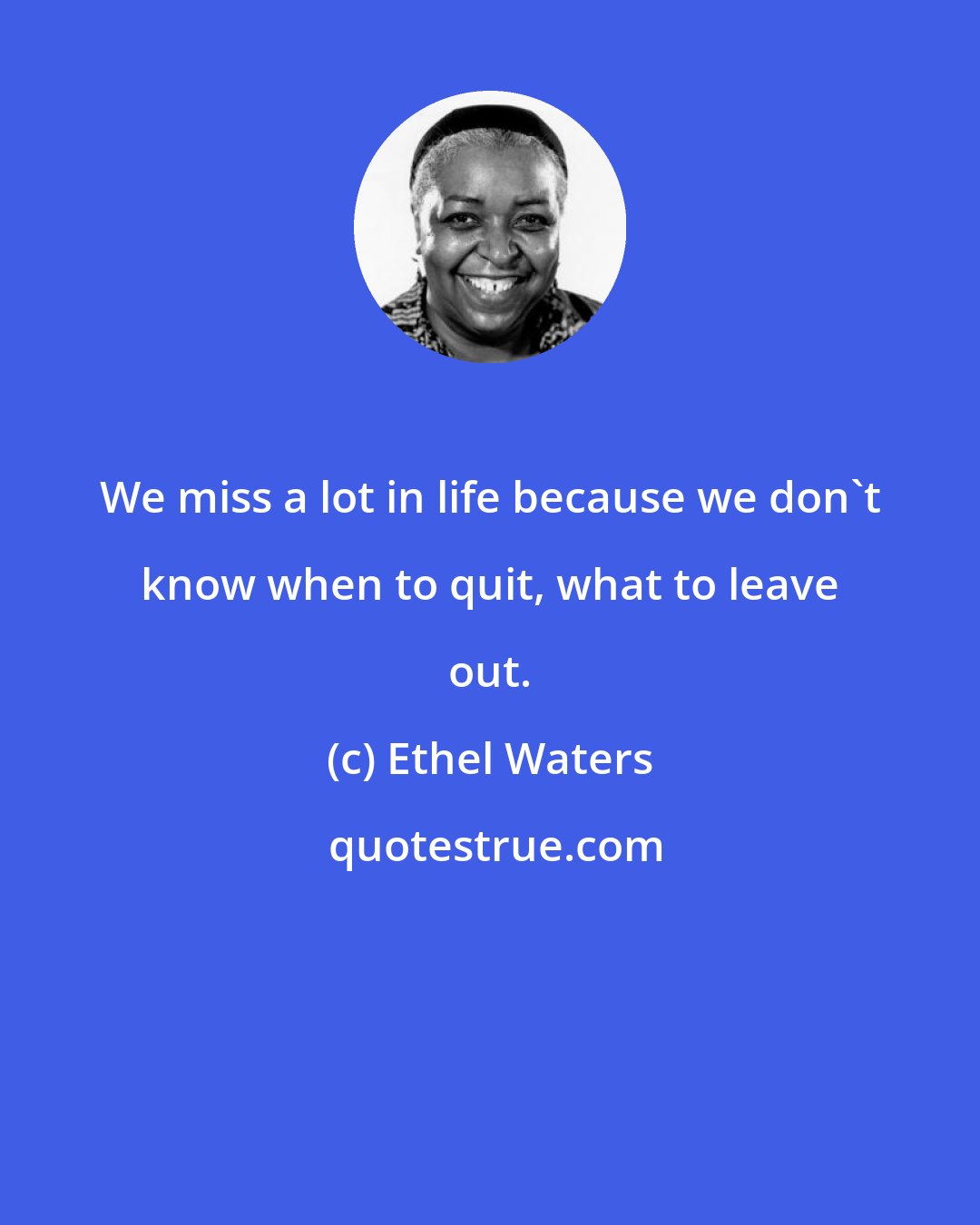 Ethel Waters: We miss a lot in life because we don't know when to quit, what to leave out.