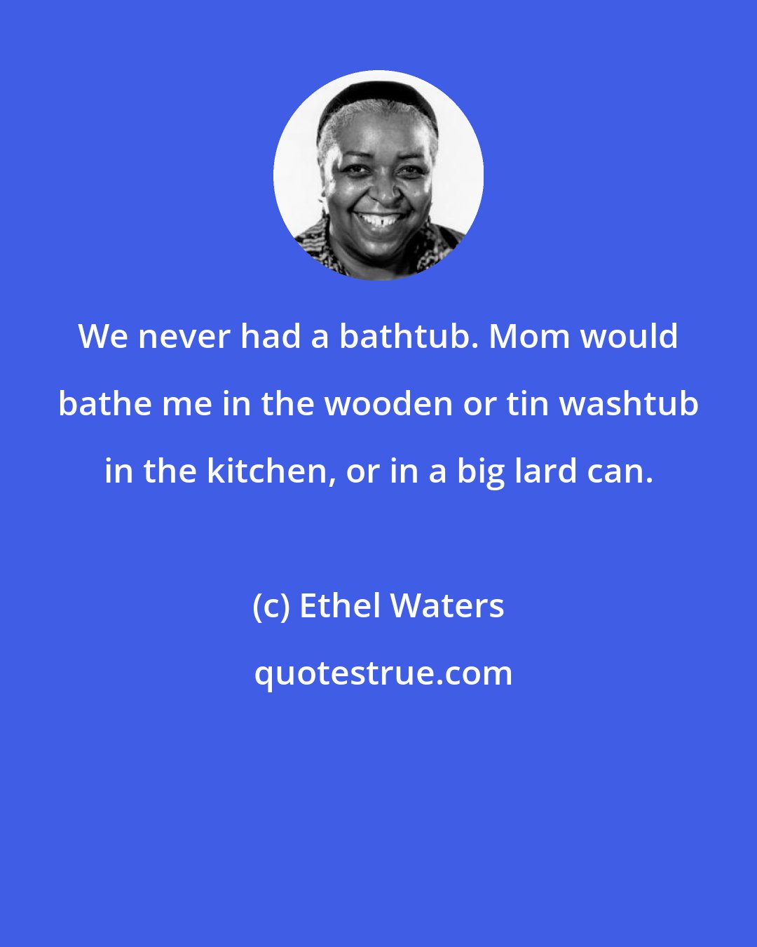 Ethel Waters: We never had a bathtub. Mom would bathe me in the wooden or tin washtub in the kitchen, or in a big lard can.