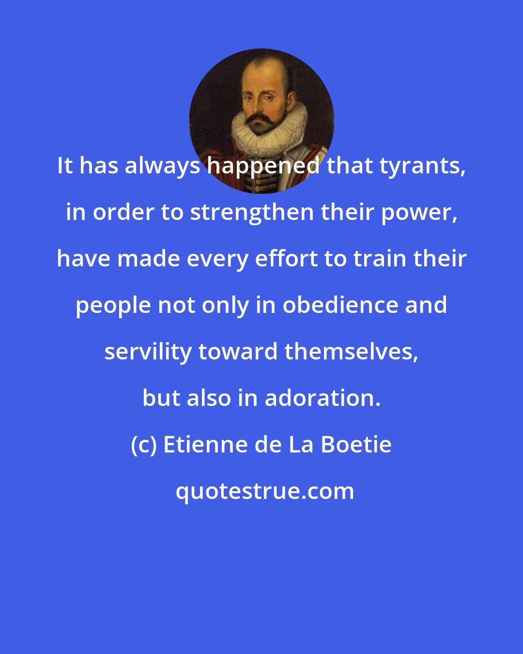 Etienne de La Boetie: It has always happened that tyrants, in order to strengthen their power, have made every effort to train their people not only in obedience and servility toward themselves, but also in adoration.