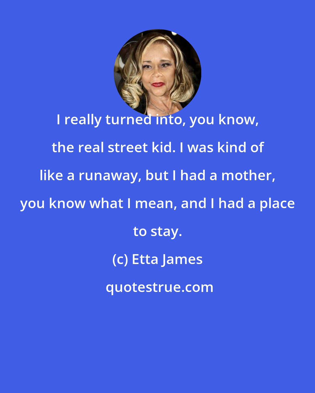 Etta James: I really turned into, you know, the real street kid. I was kind of like a runaway, but I had a mother, you know what I mean, and I had a place to stay.