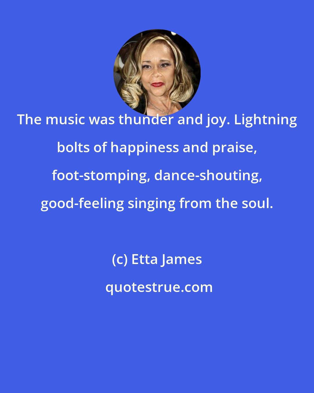 Etta James: The music was thunder and joy. Lightning bolts of happiness and praise, foot-stomping, dance-shouting, good-feeling singing from the soul.