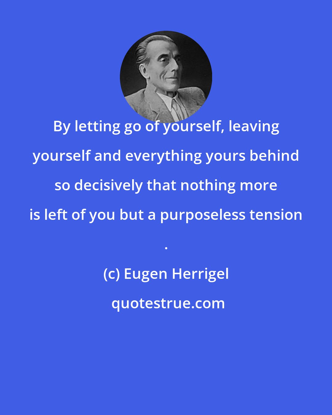 Eugen Herrigel: By letting go of yourself, leaving yourself and everything yours behind so decisively that nothing more is left of you but a purposeless tension .