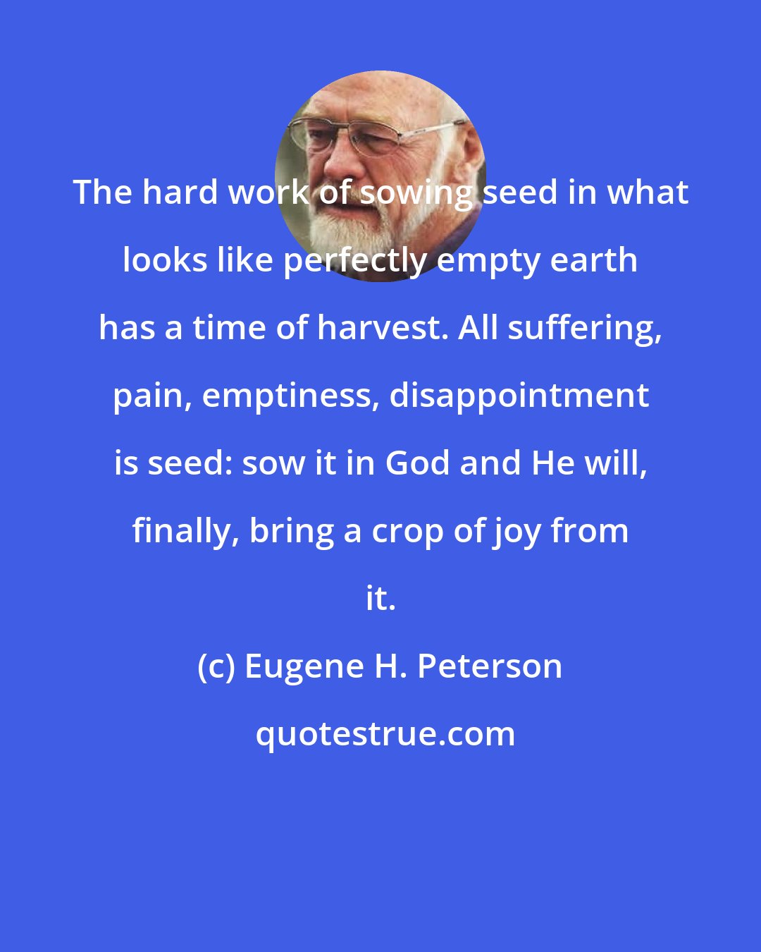 Eugene H. Peterson: The hard work of sowing seed in what looks like perfectly empty earth has a time of harvest. All suffering, pain, emptiness, disappointment is seed: sow it in God and He will, finally, bring a crop of joy from it.